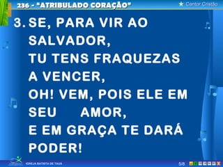 Cantor CristãoCantor Cristão
XIGREJA BATISTA DE TAUÁ
3. SE, PARA VIR AO
SALVADOR,
TU TENS FRAQUEZAS
A VENCER,
OH! VEM, POIS ELE EM
SEU AMOR,
E EM GRAÇA TE DARÁ
PODER!
236 - “ATRIBULADO CORAÇÃO”236 - “ATRIBULADO CORAÇÃO”
5/8
 