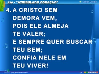 Cantor CristãoCantor Cristão
XIGREJA BATISTA DE TAUÁ
4. A CRISTO SEM
DEMORA VEM,
POIS ELE ALMEJA
TE VALER;
E SEMPRE QUER BUSCAR
TEU BEM;
CONFIA NELE EM
TEU VIVER!
236 - “ATRIBULADO CORAÇÃO”236 - “ATRIBULADO CORAÇÃO”
7/8
 