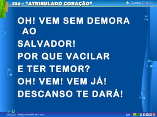 Cantor CristãoCantor Cristão
XIGREJA BATISTA DE TAUÁ
OH! VEM SEM DEMORA
AO
SALVADOR!
POR QUE VACILAR
E TER TEMOR?
OH! VEM! VEM JÁ!
DESCANSO TE DARÁ!
236 - “ATRIBULADO CORAÇÃO”236 - “ATRIBULADO CORAÇÃO”
8/8
 