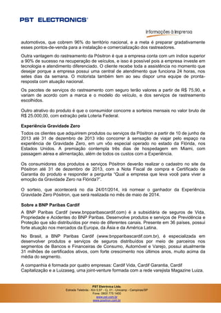 PST Eletrônica Ltda.
Estrada Telebrás - Km 0,97 - Cj. 01 - Unicamp - Campinas/SP
Fone: 0800 775 1400
www.pst.com.br
www.positron.com.br
automotivos, que cobrem 96% do território nacional, e a meta é preparar gradativamente
esses pontos-de-venda para a instalação e comercialização dos rastreadores.
Outra vantagem do rastreamento da Pósitron é que a empresa conta com um índice superior
a 90% de sucesso na recuperação de veículos, e isso é possível pois a empresa investe em
tecnologia e atendimento diferenciado. O cliente recebe toda a assistência no momento que
desejar porque a empresa possui uma central de atendimento que funciona 24 horas, nos
setes dias da semana. O motorista também tem ao seu dispor uma equipe de pronta-
resposta com atuação nacional.
Os pacotes de serviços do rastreamento com seguro terão valores a partir de R$ 75,90, e
variam de acordo com a marca e o modelo do veículo, e dos serviços de rastreamento
escolhidos.
Outro atrativo do produto é que o consumidor concorre a sorteios mensais no valor bruto de
R$ 25.000,00, com extração pela Loteria Federal.
Experiência Gravidade Zero
Todos os clientes que adquirirem produtos ou serviços da Pósitron a partir de 10 de junho de
2013 até 31 de dezembro de 2013 irão concorrer à sensação de viajar pelo espaço na
experiência de Gravidade Zero, em um vôo especial operado no estado da Flórida, nos
Estados Unidos. A premiação contempla três dias de hospedagem em Miami, com
passagem aérea e alimentação, além de todos os custos com a Experiência.
Os consumidores dos produtos e serviços Pósitron deverão realizar o cadastro no site da
Pósitron até 31 de dezembro de 2013, com a Nota Fiscal de compra e Certificado de
Garantia do produto e responder a pergunta “Qual a empresa que leva você para viver a
emoção da Gravidade Zero na Flórida?”.
O sorteio, que acontecerá no dia 24/01/2014, irá nomear o ganhador da Experiência
Gravidade Zero Pósitron, que será realizada no mês de maio de 2014.
Sobre a BNP Paribas Cardif
A BNP Paribas Cardif (www.bnpparibascardif.com) é a subsidiária de seguros de Vida,
Propriedade e Acidentes do BNP Paribas. Desenvolve produtos e serviços de Previdência e
Proteção que são distribuídos por meio de diferentes canais. Presente em 36 países, possui
forte atuação nos mercados da Europa, da Ásia e da América Latina.
No Brasil, a BNP Paribas Cardif (www.bnpparibascardif.com.br), é especializada em
desenvolver produtos e serviços de seguros distribuídos por meio de parceiros nos
segmentos de Bancos e Financeiras de Consumo, Automóvel e Varejo, possui atualmente
31 milhões de certificados ativos, com forte crescimento nos últimos anos, muito acima da
média do segmento.
A companhia é formada por quatro empresas: Cardif Vida, Cardif Garantia, Cardif
Capitalização e a Luizaseg, uma joint-venture formada com a rede varejista Magazine Luiza.
 