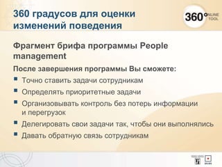 360 градусов для оценки
изменений поведения
Фрагмент брифа программы People
management
После завершения программы Вы сможете:
 Точно ставить задачи сотрудникам
 Определять приоритетные задачи
 Организовывать контроль без потерь информации
и перегрузок
 Делегировать свои задачи так, чтобы они выполнялись
 Давать обратную связь сотрудникам
 