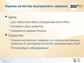 Оценка качества внутреннего сервиса
 Цели:
дать обратную связь сотрудникам back-office
поставить цель развития
определить размер бонуса
 Средства:
Оценка внутреннего сервиса со стороны внутренних
клиентов по критериям качества прописанным в SLA
Полугодовые собеседования
44
 