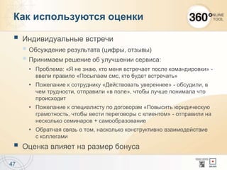 Как используются оценки
 Индивидуальные встречи
 Обсуждение результата (цифры, отзывы)
 Принимаем решение об улучшении сервиса:
Проблема: «Я не знаю, кто меня встречает после командировки» -
ввели правило «Посылаем смс, кто будет встречать»
Пожелание к сотруднику «Действовать увереннее» - обсудили, в
чем трудности, отправили «в поле», чтобы лучше понимала что
происходит
Пожелание к специалисту по договорам «Повысить юридическую
грамотность, чтобы вести переговоры с клиентом» - отправили на
несколько семинаров + самообразование
Обратная связь о том, насколько конструктивно взаимодействие
с коллегами
 Оценка влияет на размер бонуса
47
 