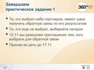  Те, кто выбрал себе партнеров, имеют шанс
получить обратную связь по его результатам
 Те, кто еще не выбрал, выбирайте сегодня
 12.11 мы разошлем приглашения тем, кого
выбрали для обратной связи
 Просим ее дать до 17.11
53
Завершаем
практическое задание 1
 