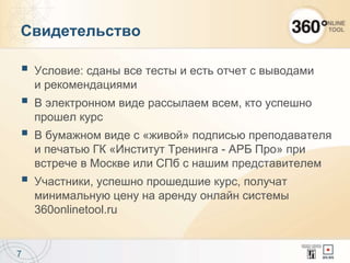 Свидетельство
 Условие: сданы все тесты и есть отчет с выводами
и рекомендациями
 В электронном виде рассылаем всем, кто успешно
прошел курс
 В бумажном виде с «живой» подписью преподавателя
и печатью ГК «Институт Тренинга - АРБ Про» при
встрече в Москве или СПб с нашим представителем
 Участники, успешно прошедшие курс, получат
минимальную цену на аренду онлайн системы
360onlinetool.ru
7
 