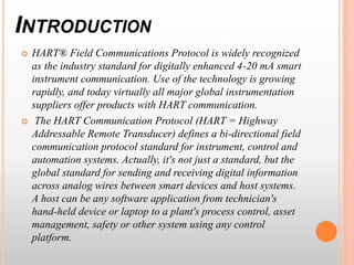  HART® Field Communications Protocol is widely recognized
as the industry standard for digitally enhanced 4-20 mA smart
instrument communication. Use of the technology is growing
rapidly, and today virtually all major global instrumentation
suppliers offer products with HART communication.
 The HART Communication Protocol (HART = Highway
Addressable Remote Transducer) defines a bi-directional field
communication protocol standard for instrument, control and
automation systems. Actually, it's not just a standard, but the
global standard for sending and receiving digital information
across analog wires between smart devices and host systems.
A host can be any software application from technician's
hand-held device or laptop to a plant's process control, asset
management, safety or other system using any control
platform.
 