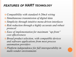  Compatibility with standard 4-20mA wiring
 Simultaneous transmission of digital data
 Simplicity through intuitive menu-driven interfaces
 Risk reduction through a highly accurate and robust
protocol
 Ease of implementation for maximum “up-front”
cost effectiveness
 Broad product selection, with compatible devices
and software applications from most process
automation providers
 Platform independence for full interoperability in
multi-vendor environments
 