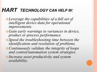 Leverage the capabilities of a full set of
intelligent device data for operational
improvements.
Gain early warnings to variances in device,
product or process performance.
Speed the troubleshooting time between the
identification and resolution of problems.
Continuously validate the integrity of loops
and control/automation system strategies.
Increase asset productivity and system
availability.
 