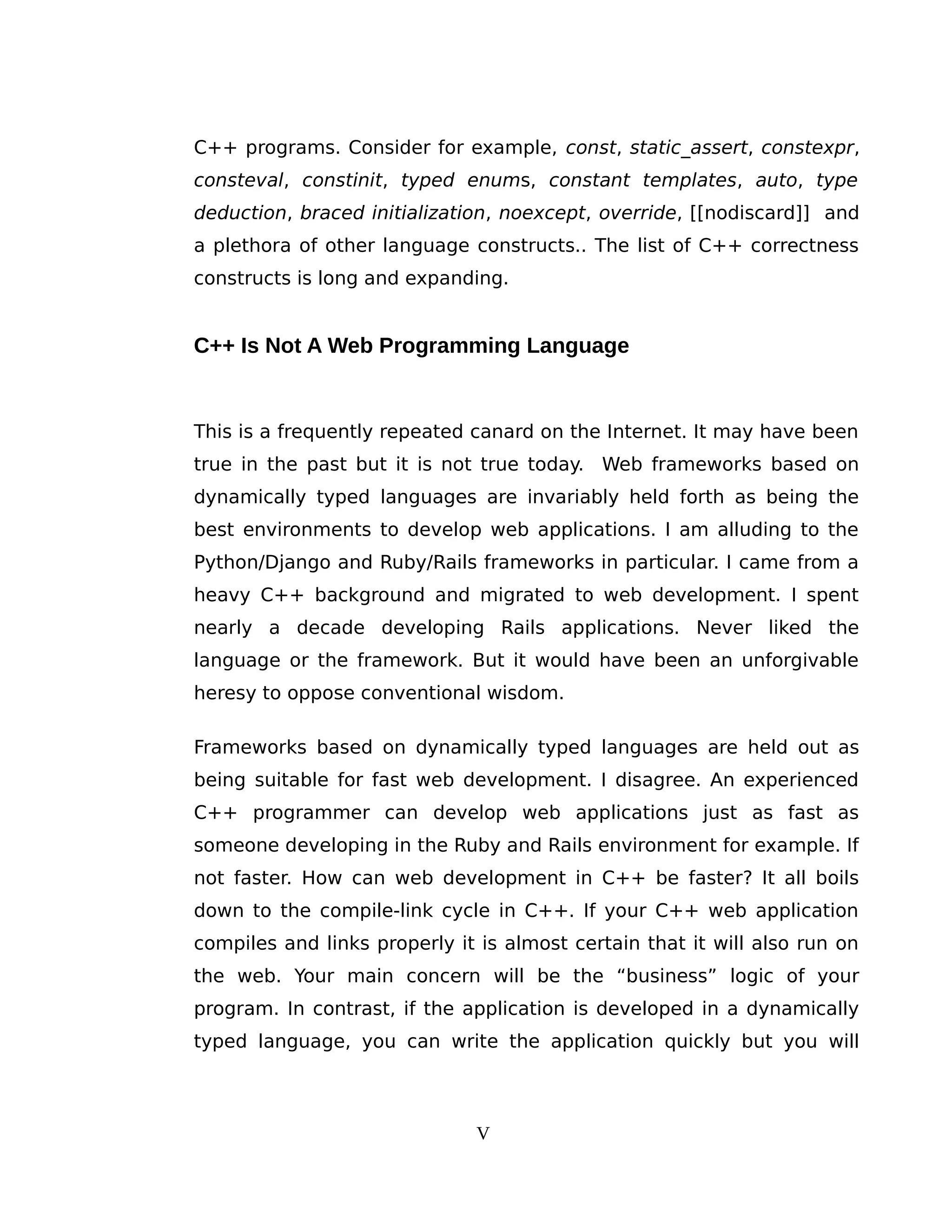 C++ programs. Consider for example, const, static_assert, constexpr,
consteval, constinit, typed enums, constant templates, auto, type
deduction, braced initialization, noexcept, override, [[nodiscard]] and
a plethora of other language constructs.. The list of C++ correctness
constructs is long and expanding.
C++ Is Not A Web Programming Language
This is a frequently repeated canard on the Internet. It may have been
true in the past but it is not true today. Web frameworks based on
dynamically typed languages are invariably held forth as being the
best environments to develop web applications. I am alluding to the
Python/Django and Ruby/Rails frameworks in particular. I came from a
heavy C++ background and migrated to web development. I spent
nearly a decade developing Rails applications. Never liked the
language or the framework. But it would have been an unforgivable
heresy to oppose conventional wisdom.
Frameworks based on dynamically typed languages are held out as
being suitable for fast web development. I disagree. An experienced
C++ programmer can develop web applications just as fast as
someone developing in the Ruby and Rails environment for example. If
not faster. How can web development in C++ be faster? It all boils
down to the compile-link cycle in C++. If your C++ web application
compiles and links properly it is almost certain that it will also run on
the web. Your main concern will be the “business” logic of your
program. In contrast, if the application is developed in a dynamically
typed language, you can write the application quickly but you will
V
 