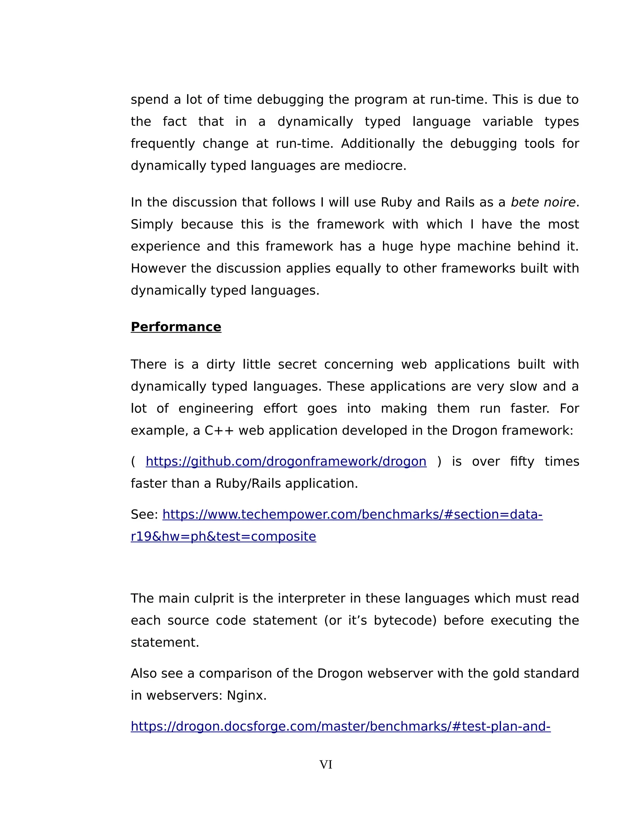 spend a lot of time debugging the program at run-time. This is due to
the fact that in a dynamically typed language variable types
frequently change at run-time. Additionally the debugging tools for
dynamically typed languages are mediocre.
In the discussion that follows I will use Ruby and Rails as a bete noire.
Simply because this is the framework with which I have the most
experience and this framework has a huge hype machine behind it.
However the discussion applies equally to other frameworks built with
dynamically typed languages.
Performance
There is a dirty little secret concerning web applications built with
dynamically typed languages. These applications are very slow and a
lot of engineering effort goes into making them run faster. For
example, a C++ web application developed in the Drogon framework:
( https://github.com/drogonframework/drogon ) is over fifty times
faster than a Ruby/Rails application.
See: https://www.techempower.com/benchmarks/#section=data-
r19&hw=ph&test=composite
The main culprit is the interpreter in these languages which must read
each source code statement (or it’s bytecode) before executing the
statement.
Also see a comparison of the Drogon webserver with the gold standard
in webservers: Nginx.
https://drogon.docsforge.com/master/benchmarks/#test-plan-and-
VI
 