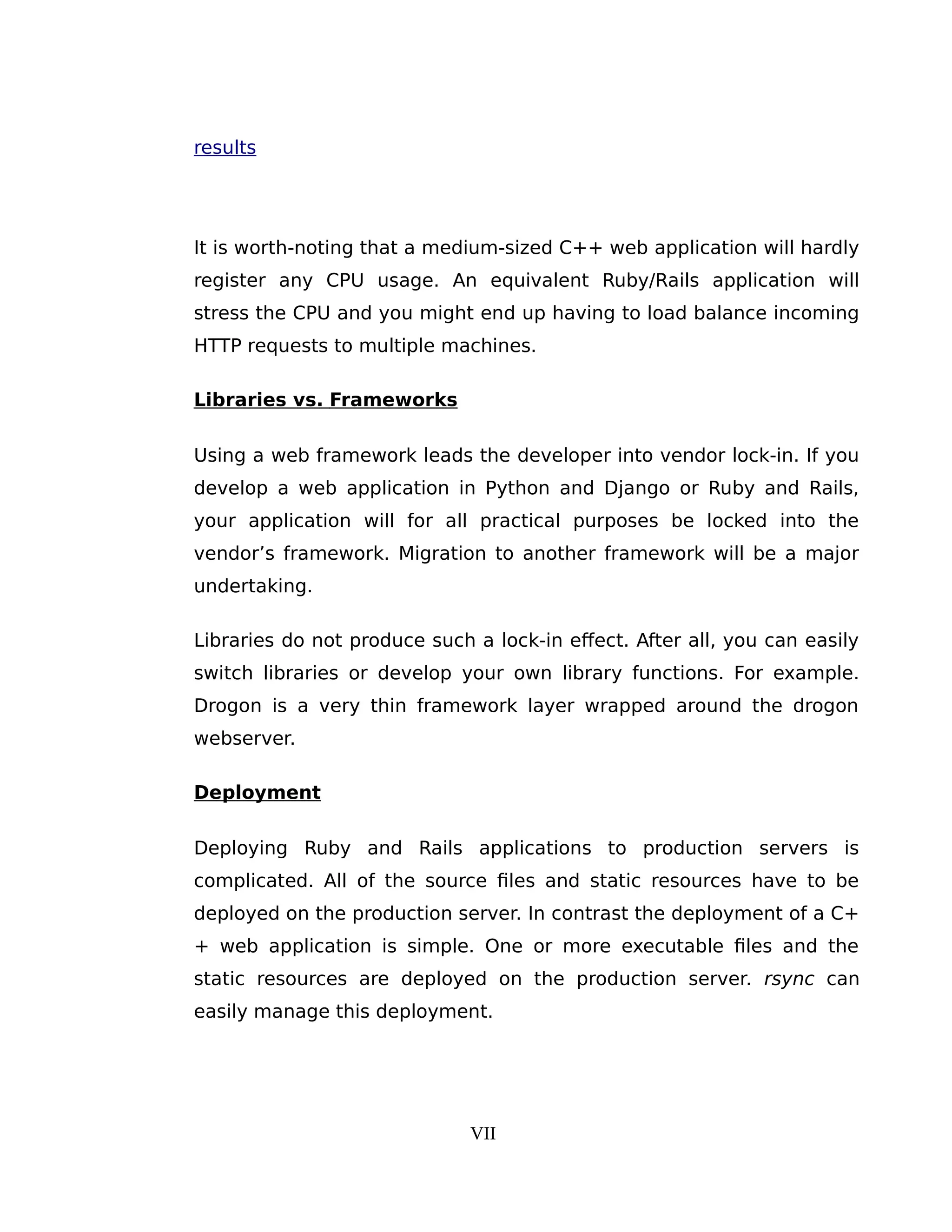 results
It is worth-noting that a medium-sized C++ web application will hardly
register any CPU usage. An equivalent Ruby/Rails application will
stress the CPU and you might end up having to load balance incoming
HTTP requests to multiple machines.
Libraries vs. Frameworks
Using a web framework leads the developer into vendor lock-in. If you
develop a web application in Python and Django or Ruby and Rails,
your application will for all practical purposes be locked into the
vendor’s framework. Migration to another framework will be a major
undertaking.
Libraries do not produce such a lock-in effect. After all, you can easily
switch libraries or develop your own library functions. For example.
Drogon is a very thin framework layer wrapped around the drogon
webserver.
Deployment
Deploying Ruby and Rails applications to production servers is
complicated. All of the source files and static resources have to be
deployed on the production server. In contrast the deployment of a C+
+ web application is simple. One or more executable files and the
static resources are deployed on the production server. rsync can
easily manage this deployment.
VII
 
