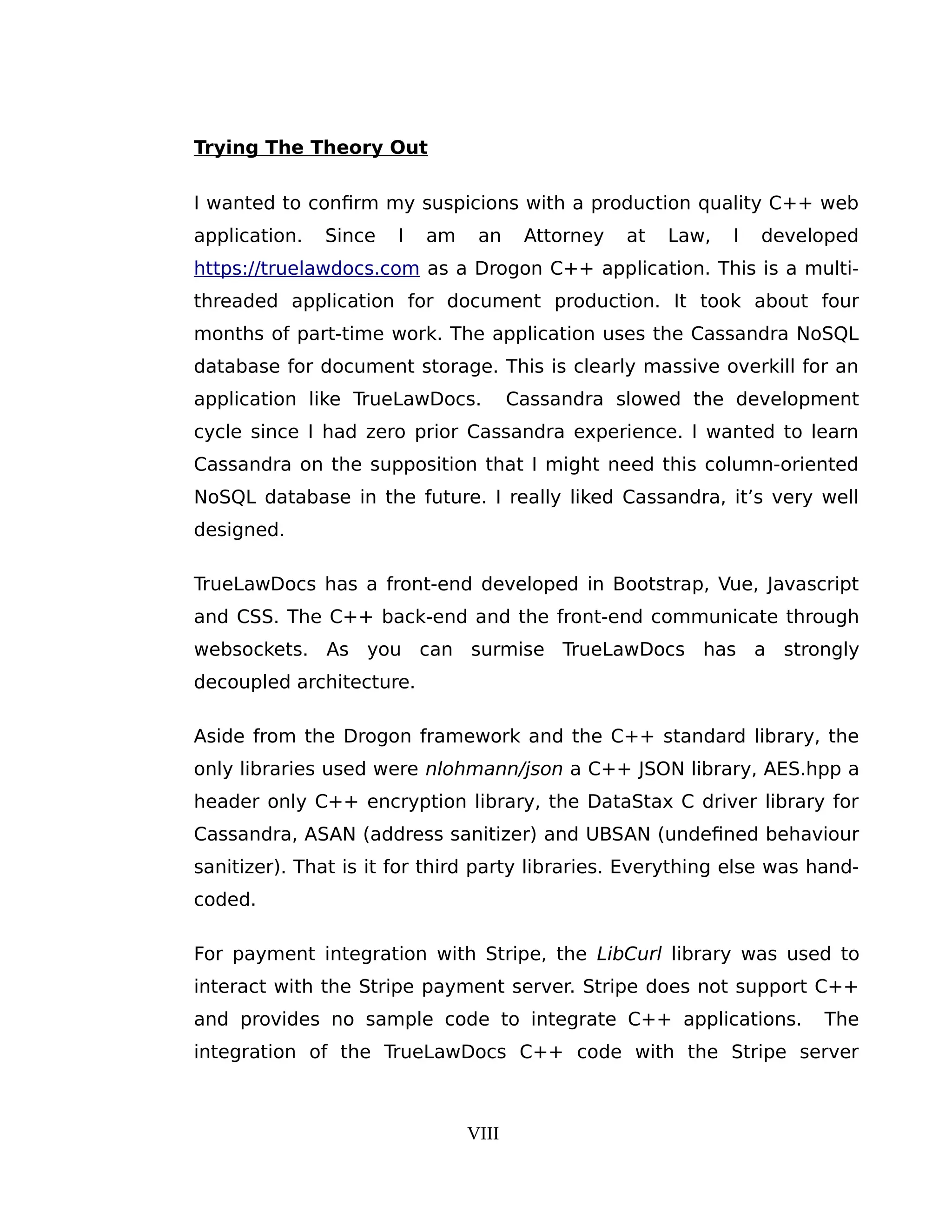 Trying The Theory Out
I wanted to confirm my suspicions with a production quality C++ web
application. Since I am an Attorney at Law, I developed
https://truelawdocs.com as a Drogon C++ application. This is a multi-
threaded application for document production. It took about four
months of part-time work. The application uses the Cassandra NoSQL
database for document storage. This is clearly massive overkill for an
application like TrueLawDocs. Cassandra slowed the development
cycle since I had zero prior Cassandra experience. I wanted to learn
Cassandra on the supposition that I might need this column-oriented
NoSQL database in the future. I really liked Cassandra, it’s very well
designed.
TrueLawDocs has a front-end developed in Bootstrap, Vue, Javascript
and CSS. The C++ back-end and the front-end communicate through
websockets. As you can surmise TrueLawDocs has a strongly
decoupled architecture.
Aside from the Drogon framework and the C++ standard library, the
only libraries used were nlohmann/json a C++ JSON library, AES.hpp a
header only C++ encryption library, the DataStax C driver library for
Cassandra, ASAN (address sanitizer) and UBSAN (undefined behaviour
sanitizer). That is it for third party libraries. Everything else was hand-
coded.
For payment integration with Stripe, the LibCurl library was used to
interact with the Stripe payment server. Stripe does not support C++
and provides no sample code to integrate C++ applications. The
integration of the TrueLawDocs C++ code with the Stripe server
VIII
 