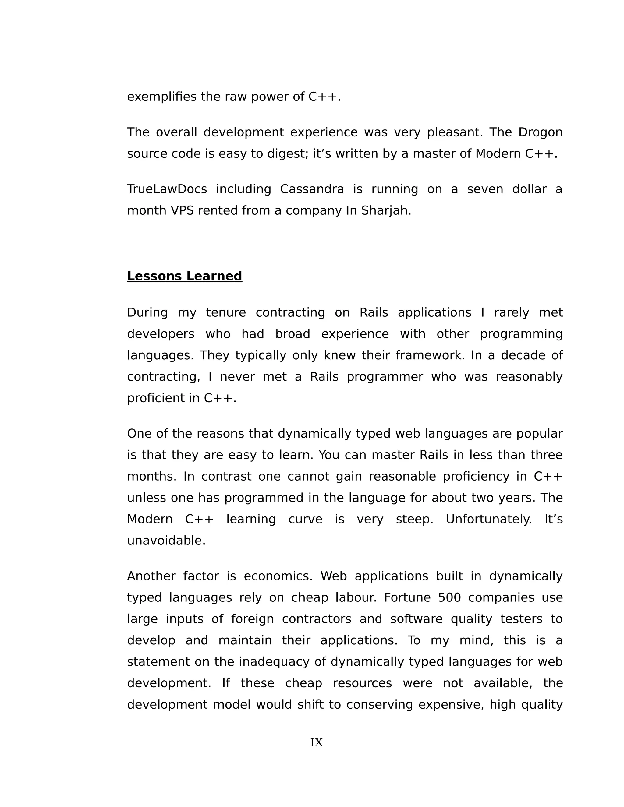 exemplifies the raw power of C++.
The overall development experience was very pleasant. The Drogon
source code is easy to digest; it’s written by a master of Modern C++.
TrueLawDocs including Cassandra is running on a seven dollar a
month VPS rented from a company In Sharjah.
Lessons Learned
During my tenure contracting on Rails applications I rarely met
developers who had broad experience with other programming
languages. They typically only knew their framework. In a decade of
contracting, I never met a Rails programmer who was reasonably
proficient in C++.
One of the reasons that dynamically typed web languages are popular
is that they are easy to learn. You can master Rails in less than three
months. In contrast one cannot gain reasonable proficiency in C++
unless one has programmed in the language for about two years. The
Modern C++ learning curve is very steep. Unfortunately. It’s
unavoidable.
Another factor is economics. Web applications built in dynamically
typed languages rely on cheap labour. Fortune 500 companies use
large inputs of foreign contractors and software quality testers to
develop and maintain their applications. To my mind, this is a
statement on the inadequacy of dynamically typed languages for web
development. If these cheap resources were not available, the
development model would shift to conserving expensive, high quality
IX
 