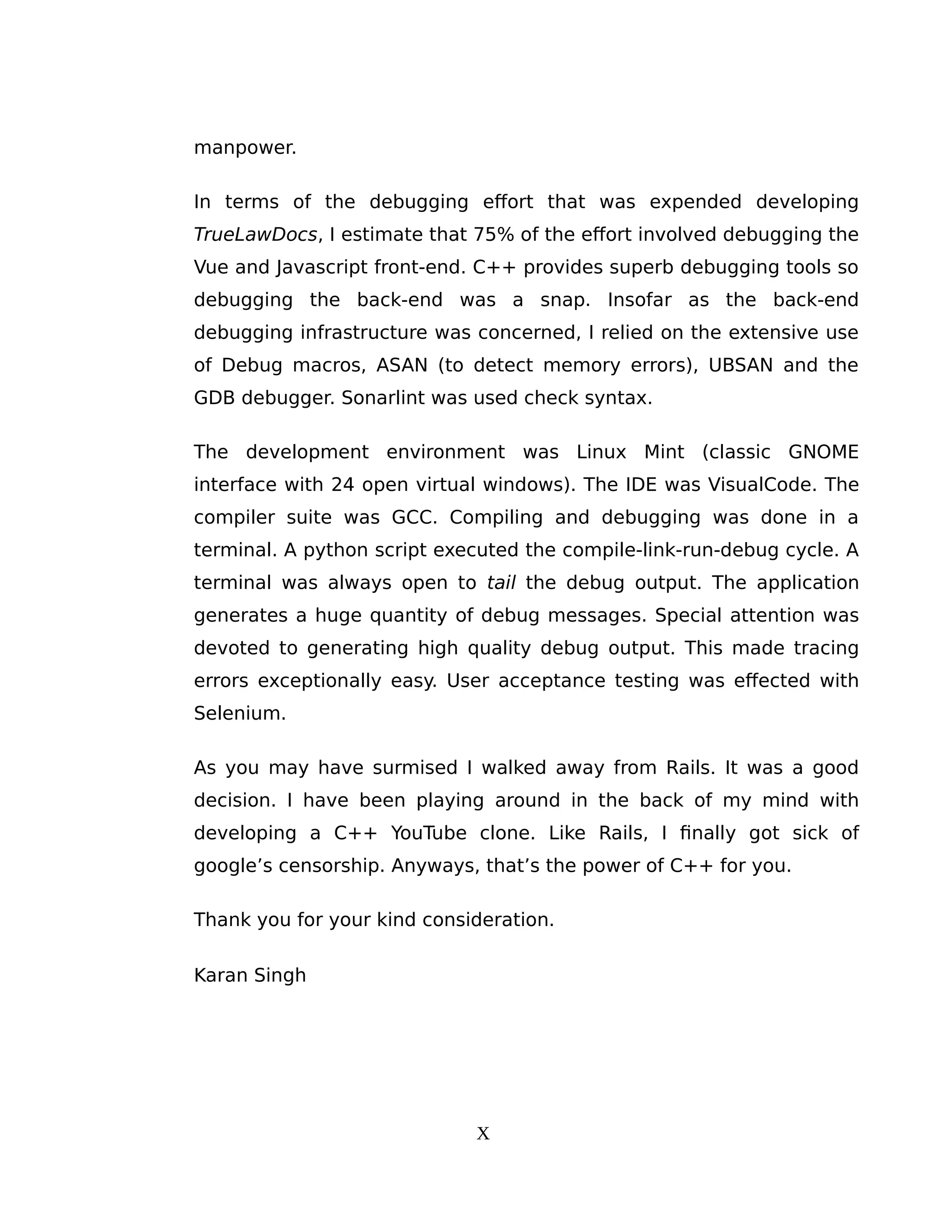 manpower.
In terms of the debugging effort that was expended developing
TrueLawDocs, I estimate that 75% of the effort involved debugging the
Vue and Javascript front-end. C++ provides superb debugging tools so
debugging the back-end was a snap. Insofar as the back-end
debugging infrastructure was concerned, I relied on the extensive use
of Debug macros, ASAN (to detect memory errors), UBSAN and the
GDB debugger. Sonarlint was used check syntax.
The development environment was Linux Mint (classic GNOME
interface with 24 open virtual windows). The IDE was VisualCode. The
compiler suite was GCC. Compiling and debugging was done in a
terminal. A python script executed the compile-link-run-debug cycle. A
terminal was always open to tail the debug output. The application
generates a huge quantity of debug messages. Special attention was
devoted to generating high quality debug output. This made tracing
errors exceptionally easy. User acceptance testing was effected with
Selenium.
As you may have surmised I walked away from Rails. It was a good
decision. I have been playing around in the back of my mind with
developing a C++ YouTube clone. Like Rails, I finally got sick of
google’s censorship. Anyways, that’s the power of C++ for you.
Thank you for your kind consideration.
Karan Singh
X
 