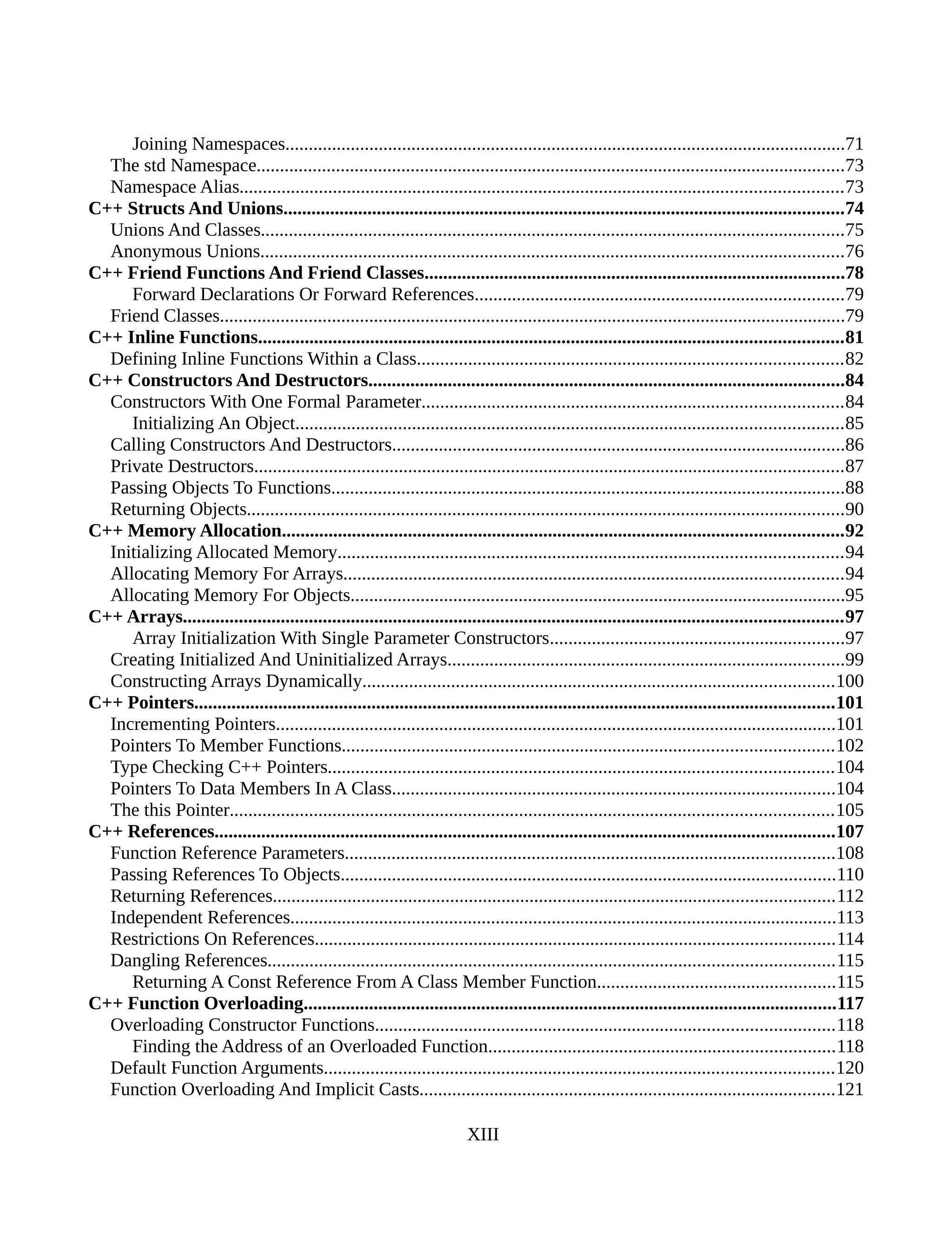 Joining Namespaces........................................................................................................................71
The std Namespace..............................................................................................................................73
Namespace Alias.................................................................................................................................73
C++ Structs And Unions........................................................................................................................74
Unions And Classes.............................................................................................................................75
Anonymous Unions.............................................................................................................................76
C++ Friend Functions And Friend Classes..........................................................................................78
Forward Declarations Or Forward References...............................................................................79
Friend Classes......................................................................................................................................79
C++ Inline Functions.............................................................................................................................81
Defining Inline Functions Within a Class...........................................................................................82
C++ Constructors And Destructors......................................................................................................84
Constructors With One Formal Parameter..........................................................................................84
Initializing An Object.....................................................................................................................85
Calling Constructors And Destructors.................................................................................................86
Private Destructors..............................................................................................................................87
Passing Objects To Functions..............................................................................................................88
Returning Objects................................................................................................................................90
C++ Memory Allocation........................................................................................................................92
Initializing Allocated Memory............................................................................................................94
Allocating Memory For Arrays...........................................................................................................94
Allocating Memory For Objects..........................................................................................................95
C++ Arrays.............................................................................................................................................97
Array Initialization With Single Parameter Constructors...............................................................97
Creating Initialized And Uninitialized Arrays.....................................................................................99
Constructing Arrays Dynamically.....................................................................................................100
C++ Pointers.........................................................................................................................................101
Incrementing Pointers........................................................................................................................101
Pointers To Member Functions.........................................................................................................102
Type Checking C++ Pointers............................................................................................................104
Pointers To Data Members In A Class...............................................................................................104
The this Pointer.................................................................................................................................105
C++ References.....................................................................................................................................107
Function Reference Parameters.........................................................................................................108
Passing References To Objects..........................................................................................................110
Returning References........................................................................................................................112
Independent References.....................................................................................................................113
Restrictions On References...............................................................................................................114
Dangling References.........................................................................................................................115
Returning A Const Reference From A Class Member Function...................................................115
C++ Function Overloading..................................................................................................................117
Overloading Constructor Functions..................................................................................................118
Finding the Address of an Overloaded Function..........................................................................118
Default Function Arguments.............................................................................................................120
Function Overloading And Implicit Casts.........................................................................................121
XIII
 