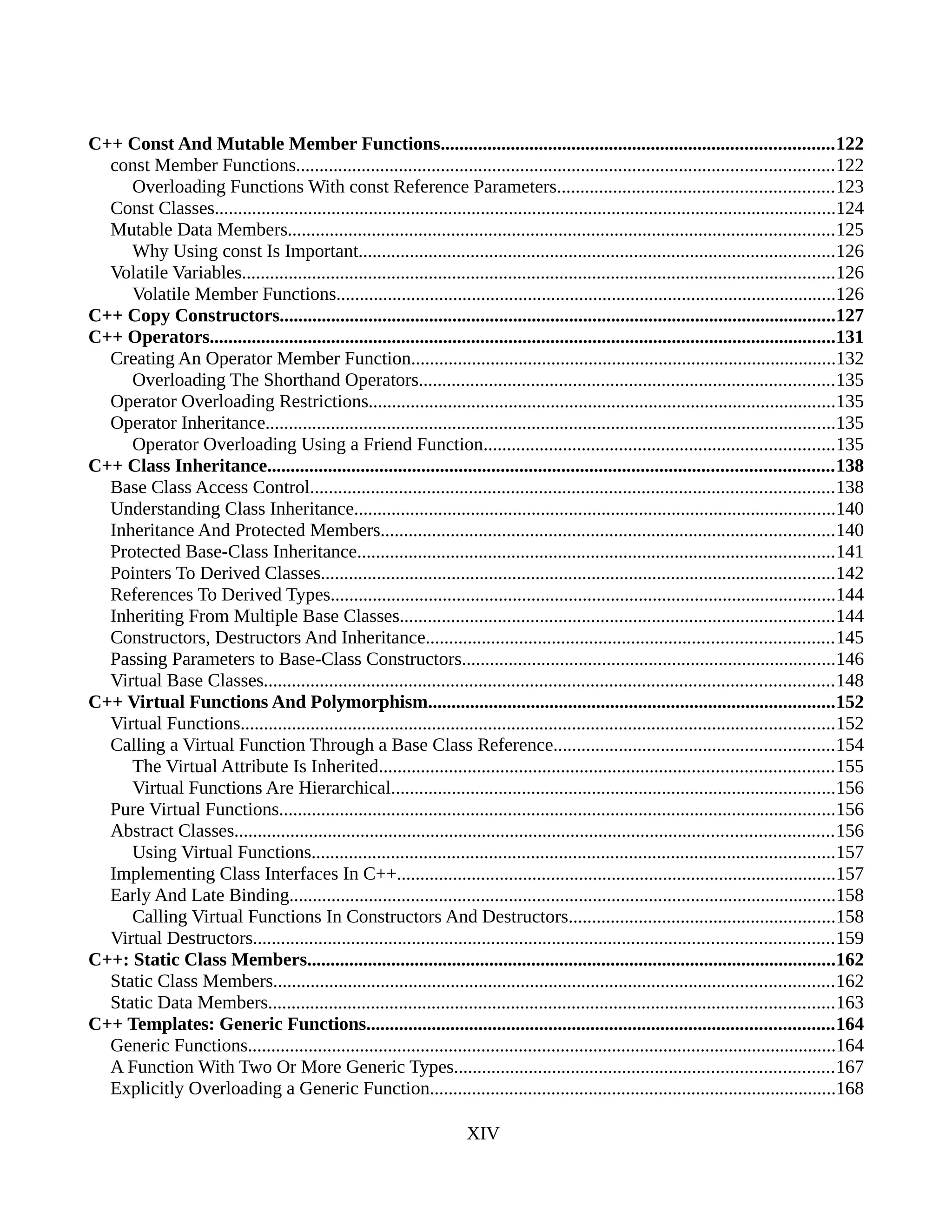 C++ Const And Mutable Member Functions....................................................................................122
const Member Functions...................................................................................................................122
Overloading Functions With const Reference Parameters...........................................................123
Const Classes.....................................................................................................................................124
Mutable Data Members.....................................................................................................................125
Why Using const Is Important......................................................................................................126
Volatile Variables...............................................................................................................................126
Volatile Member Functions...........................................................................................................126
C++ Copy Constructors.......................................................................................................................127
C++ Operators......................................................................................................................................131
Creating An Operator Member Function...........................................................................................132
Overloading The Shorthand Operators.........................................................................................135
Operator Overloading Restrictions....................................................................................................135
Operator Inheritance..........................................................................................................................135
Operator Overloading Using a Friend Function...........................................................................135
C++ Class Inheritance.........................................................................................................................138
Base Class Access Control................................................................................................................138
Understanding Class Inheritance.......................................................................................................140
Inheritance And Protected Members.................................................................................................140
Protected Base-Class Inheritance......................................................................................................141
Pointers To Derived Classes..............................................................................................................142
References To Derived Types............................................................................................................144
Inheriting From Multiple Base Classes.............................................................................................144
Constructors, Destructors And Inheritance.......................................................................................145
Passing Parameters to Base-Class Constructors................................................................................146
Virtual Base Classes..........................................................................................................................148
C++ Virtual Functions And Polymorphism.......................................................................................152
Virtual Functions...............................................................................................................................152
Calling a Virtual Function Through a Base Class Reference............................................................154
The Virtual Attribute Is Inherited.................................................................................................155
Virtual Functions Are Hierarchical...............................................................................................156
Pure Virtual Functions.......................................................................................................................156
Abstract Classes................................................................................................................................156
Using Virtual Functions................................................................................................................157
Implementing Class Interfaces In C++..............................................................................................157
Early And Late Binding.....................................................................................................................158
Calling Virtual Functions In Constructors And Destructors.........................................................158
Virtual Destructors............................................................................................................................159
C++: Static Class Members.................................................................................................................162
Static Class Members........................................................................................................................162
Static Data Members.........................................................................................................................163
C++ Templates: Generic Functions....................................................................................................164
Generic Functions..............................................................................................................................164
A Function With Two Or More Generic Types.................................................................................167
Explicitly Overloading a Generic Function.......................................................................................168
XIV
 