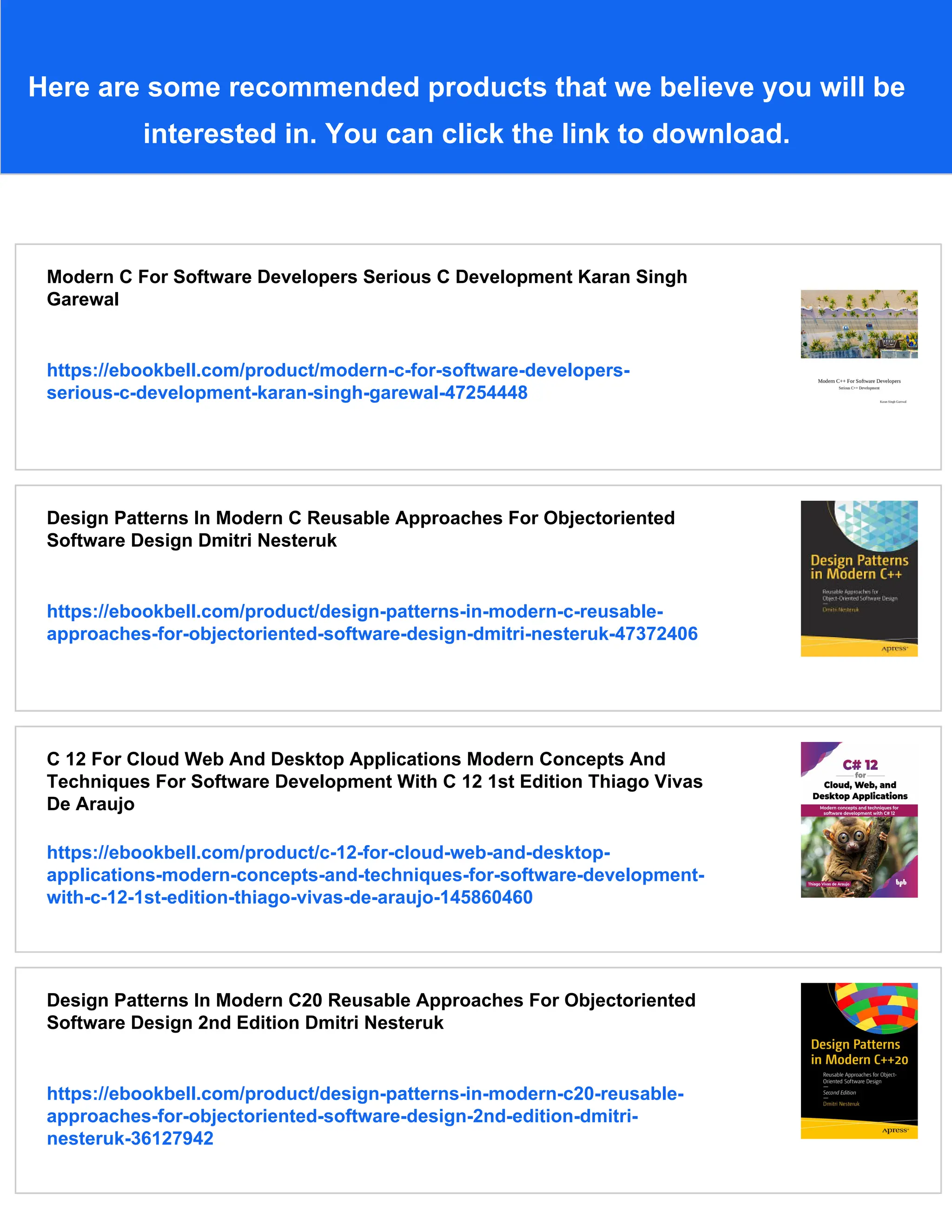 Here are some recommended products that we believe you will be
interested in. You can click the link to download.
Modern C For Software Developers Serious C Development Karan Singh
Garewal
https://ebookbell.com/product/modern-c-for-software-developers-
serious-c-development-karan-singh-garewal-47254448
Design Patterns In Modern C Reusable Approaches For Objectoriented
Software Design Dmitri Nesteruk
https://ebookbell.com/product/design-patterns-in-modern-c-reusable-
approaches-for-objectoriented-software-design-dmitri-nesteruk-47372406
C 12 For Cloud Web And Desktop Applications Modern Concepts And
Techniques For Software Development With C 12 1st Edition Thiago Vivas
De Araujo
https://ebookbell.com/product/c-12-for-cloud-web-and-desktop-
applications-modern-concepts-and-techniques-for-software-development-
with-c-12-1st-edition-thiago-vivas-de-araujo-145860460
Design Patterns In Modern C20 Reusable Approaches For Objectoriented
Software Design 2nd Edition Dmitri Nesteruk
https://ebookbell.com/product/design-patterns-in-modern-c20-reusable-
approaches-for-objectoriented-software-design-2nd-edition-dmitri-
nesteruk-36127942
 