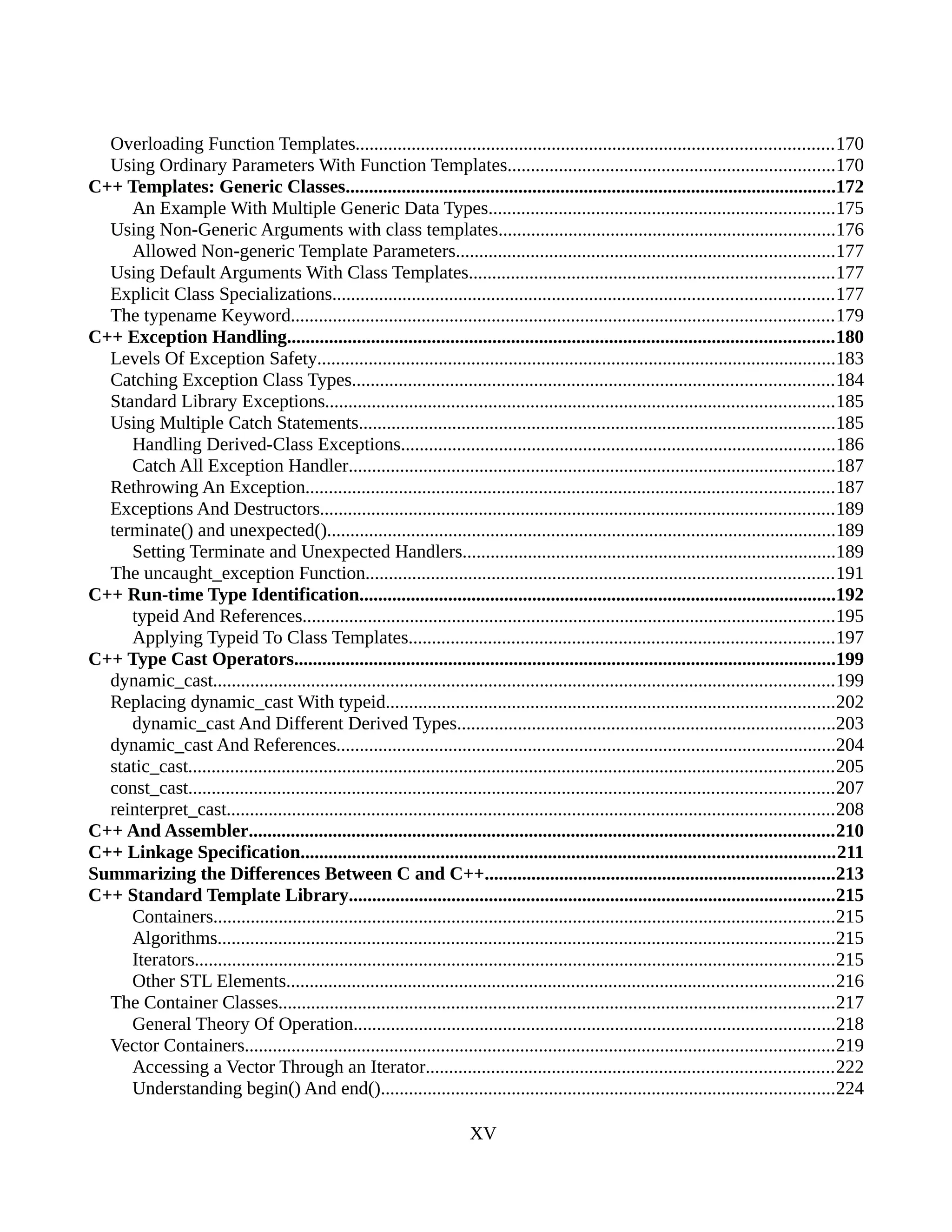 Overloading Function Templates......................................................................................................170
Using Ordinary Parameters With Function Templates......................................................................170
C++ Templates: Generic Classes.........................................................................................................172
An Example With Multiple Generic Data Types..........................................................................175
Using Non-Generic Arguments with class templates........................................................................176
Allowed Non-generic Template Parameters.................................................................................177
Using Default Arguments With Class Templates..............................................................................177
Explicit Class Specializations...........................................................................................................177
The typename Keyword....................................................................................................................179
C++ Exception Handling.....................................................................................................................180
Levels Of Exception Safety...............................................................................................................183
Catching Exception Class Types.......................................................................................................184
Standard Library Exceptions.............................................................................................................185
Using Multiple Catch Statements......................................................................................................185
Handling Derived-Class Exceptions.............................................................................................186
Catch All Exception Handler........................................................................................................187
Rethrowing An Exception.................................................................................................................187
Exceptions And Destructors..............................................................................................................189
terminate() and unexpected().............................................................................................................189
Setting Terminate and Unexpected Handlers................................................................................189
The uncaught_exception Function....................................................................................................191
C++ Run-time Type Identification......................................................................................................192
typeid And References..................................................................................................................195
Applying Typeid To Class Templates...........................................................................................197
C++ Type Cast Operators....................................................................................................................199
dynamic_cast.....................................................................................................................................199
Replacing dynamic_cast With typeid................................................................................................202
dynamic_cast And Different Derived Types.................................................................................203
dynamic_cast And References...........................................................................................................204
static_cast..........................................................................................................................................205
const_cast..........................................................................................................................................207
reinterpret_cast..................................................................................................................................208
C++ And Assembler.............................................................................................................................210
C++ Linkage Specification..................................................................................................................211
Summarizing the Differences Between C and C++...........................................................................213
C++ Standard Template Library........................................................................................................215
Containers.....................................................................................................................................215
Algorithms....................................................................................................................................215
Iterators.........................................................................................................................................215
Other STL Elements.....................................................................................................................216
The Container Classes.......................................................................................................................217
General Theory Of Operation.......................................................................................................218
Vector Containers..............................................................................................................................219
Accessing a Vector Through an Iterator.......................................................................................222
Understanding begin() And end().................................................................................................224
XV
 