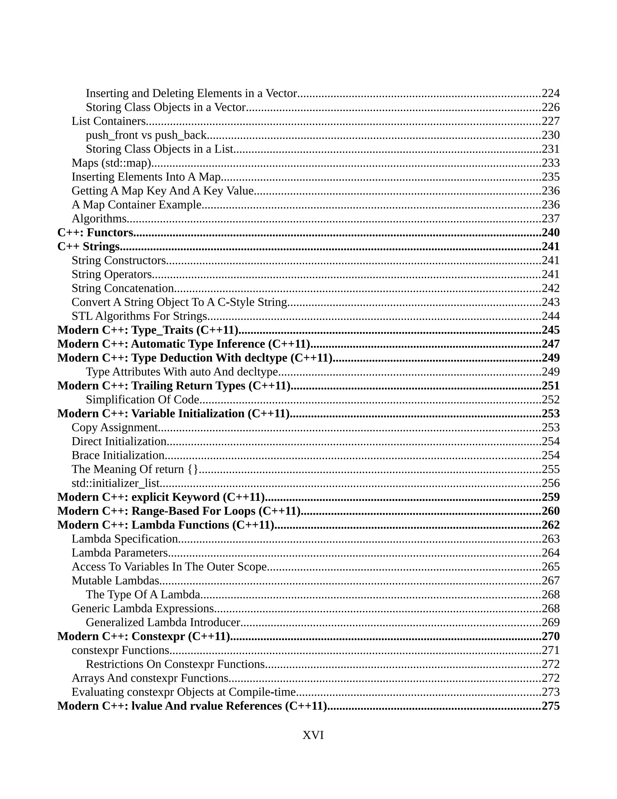 Inserting and Deleting Elements in a Vector................................................................................224
Storing Class Objects in a Vector.................................................................................................226
List Containers..................................................................................................................................227
push_front vs push_back..............................................................................................................230
Storing Class Objects in a List......................................................................................................231
Maps (std::map).................................................................................................................................233
Inserting Elements Into A Map..........................................................................................................235
Getting A Map Key And A Key Value...............................................................................................236
A Map Container Example................................................................................................................236
Algorithms.........................................................................................................................................237
C++: Functors.......................................................................................................................................240
C++ Strings...........................................................................................................................................241
String Constructors............................................................................................................................241
String Operators................................................................................................................................241
String Concatenation.........................................................................................................................242
Convert A String Object To A C-Style String....................................................................................243
STL Algorithms For Strings..............................................................................................................244
Modern C++: Type_Traits (C++11)....................................................................................................245
Modern C++: Automatic Type Inference (C++11)............................................................................247
Modern C++: Type Deduction With decltype (C++11).....................................................................249
Type Attributes With auto And decltype.......................................................................................249
Modern C++: Trailing Return Types (C++11)...................................................................................251
Simplification Of Code.................................................................................................................252
Modern C++: Variable Initialization (C++11)...................................................................................253
Copy Assignment..............................................................................................................................253
Direct Initialization............................................................................................................................254
Brace Initialization............................................................................................................................254
The Meaning Of return {}.................................................................................................................255
std::initializer_list..............................................................................................................................256
Modern C++: explicit Keyword (C++11)...........................................................................................259
Modern C++: Range-Based For Loops (C++11)...............................................................................260
Modern C++: Lambda Functions (C++11)........................................................................................262
Lambda Specification........................................................................................................................263
Lambda Parameters...........................................................................................................................264
Access To Variables In The Outer Scope..........................................................................................265
Mutable Lambdas..............................................................................................................................267
The Type Of A Lambda................................................................................................................268
Generic Lambda Expressions............................................................................................................268
Generalized Lambda Introducer...................................................................................................269
Modern C++: Constexpr (C++11).......................................................................................................270
constexpr Functions...........................................................................................................................271
Restrictions On Constexpr Functions...........................................................................................272
Arrays And constexpr Functions.......................................................................................................272
Evaluating constexpr Objects at Compile-time.................................................................................273
Modern C++: lvalue And rvalue References (C++11)......................................................................275
XVI
 