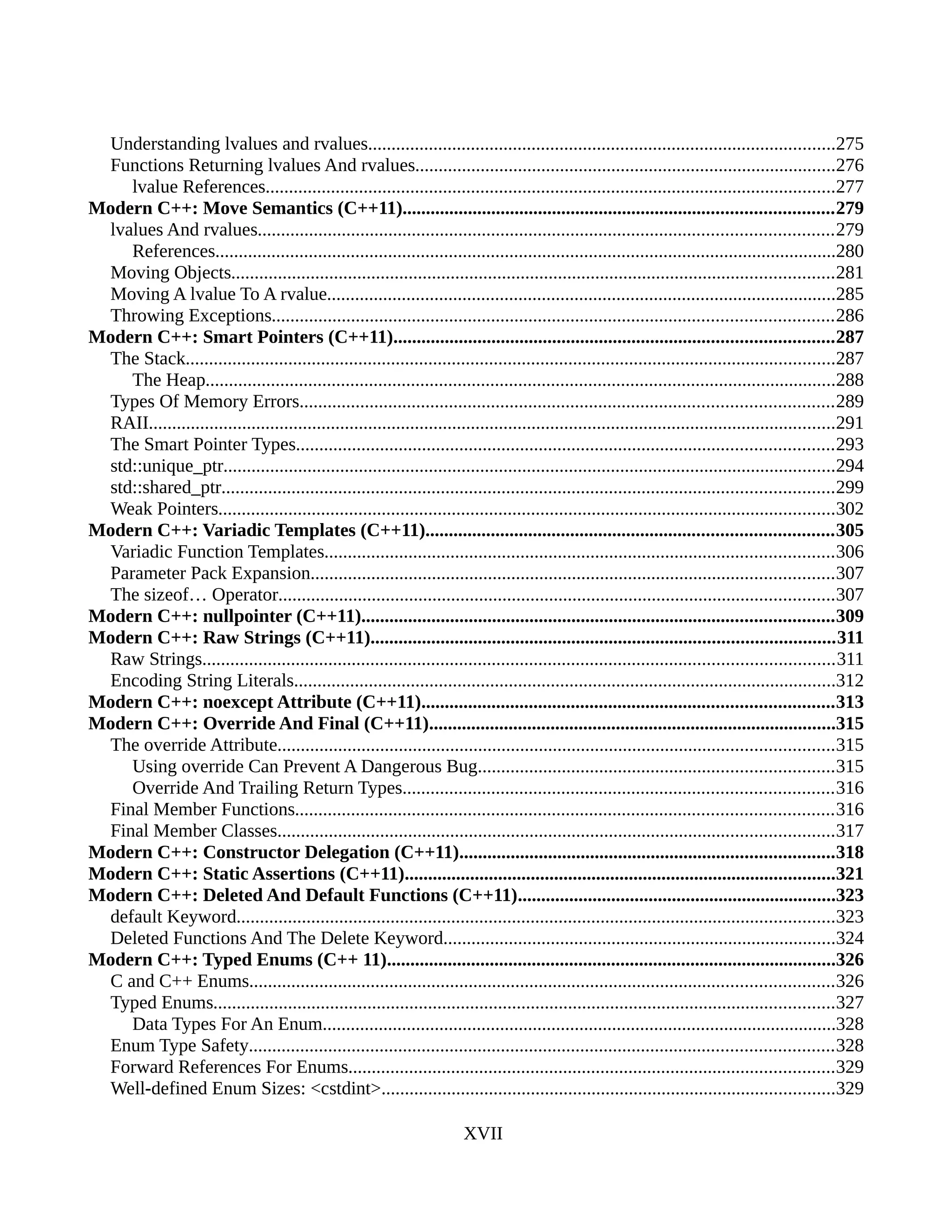 Understanding lvalues and rvalues....................................................................................................275
Functions Returning lvalues And rvalues..........................................................................................276
lvalue References..........................................................................................................................277
Modern C++: Move Semantics (C++11)............................................................................................279
lvalues And rvalues...........................................................................................................................279
References.....................................................................................................................................280
Moving Objects.................................................................................................................................281
Moving A lvalue To A rvalue.............................................................................................................285
Throwing Exceptions........................................................................................................................286
Modern C++: Smart Pointers (C++11)..............................................................................................287
The Stack...........................................................................................................................................287
The Heap.......................................................................................................................................288
Types Of Memory Errors..................................................................................................................289
RAII...................................................................................................................................................291
The Smart Pointer Types...................................................................................................................293
std::unique_ptr...................................................................................................................................294
std::shared_ptr...................................................................................................................................299
Weak Pointers....................................................................................................................................302
Modern C++: Variadic Templates (C++11).......................................................................................305
Variadic Function Templates.............................................................................................................306
Parameter Pack Expansion................................................................................................................307
The sizeof… Operator.......................................................................................................................307
Modern C++: nullpointer (C++11).....................................................................................................309
Modern C++: Raw Strings (C++11)...................................................................................................311
Raw Strings.......................................................................................................................................311
Encoding String Literals....................................................................................................................312
Modern C++: noexcept Attribute (C++11)........................................................................................313
Modern C++: Override And Final (C++11).......................................................................................315
The override Attribute.......................................................................................................................315
Using override Can Prevent A Dangerous Bug............................................................................315
Override And Trailing Return Types............................................................................................316
Final Member Functions...................................................................................................................316
Final Member Classes.......................................................................................................................317
Modern C++: Constructor Delegation (C++11)................................................................................318
Modern C++: Static Assertions (C++11)............................................................................................321
Modern C++: Deleted And Default Functions (C++11)....................................................................323
default Keyword................................................................................................................................323
Deleted Functions And The Delete Keyword....................................................................................324
Modern C++: Typed Enums (C++ 11)................................................................................................326
C and C++ Enums.............................................................................................................................326
Typed Enums.....................................................................................................................................327
Data Types For An Enum..............................................................................................................328
Enum Type Safety.............................................................................................................................328
Forward References For Enums........................................................................................................329
Well-defined Enum Sizes: <cstdint>.................................................................................................329
XVII
 