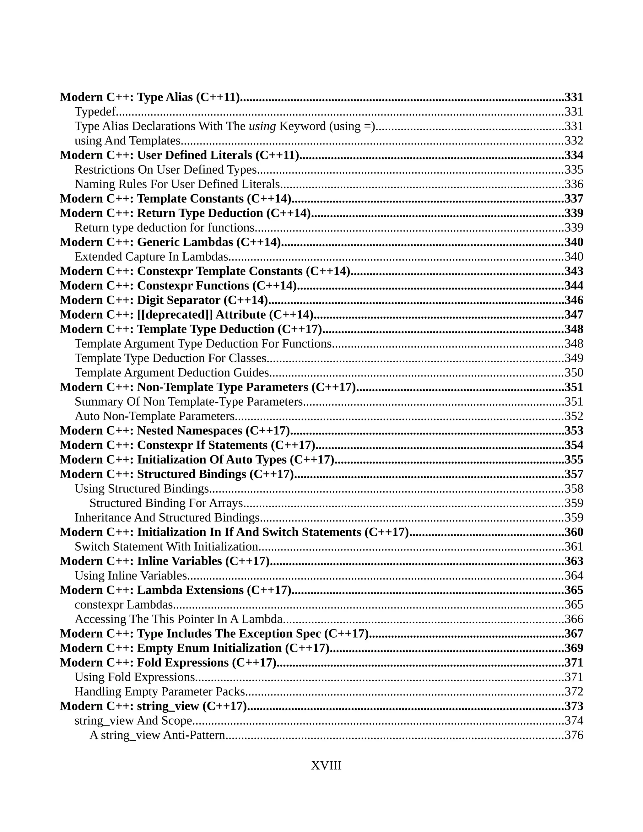 Modern C++: Type Alias (C++11).......................................................................................................331
Typedef..............................................................................................................................................331
Type Alias Declarations With The using Keyword (using =)............................................................331
using And Templates.........................................................................................................................332
Modern C++: User Defined Literals (C++11)....................................................................................334
Restrictions On User Defined Types.................................................................................................335
Naming Rules For User Defined Literals..........................................................................................336
Modern C++: Template Constants (C++14)......................................................................................337
Modern C++: Return Type Deduction (C++14)................................................................................339
Return type deduction for functions..................................................................................................339
Modern C++: Generic Lambdas (C++14).........................................................................................340
Extended Capture In Lambdas..........................................................................................................340
Modern C++: Constexpr Template Constants (C++14)...................................................................343
Modern C++: Constexpr Functions (C++14)....................................................................................344
Modern C++: Digit Separator (C++14)..............................................................................................346
Modern C++: [[deprecated]] Attribute (C++14)...............................................................................347
Modern C++: Template Type Deduction (C++17)............................................................................348
Template Argument Type Deduction For Functions.........................................................................348
Template Type Deduction For Classes..............................................................................................349
Template Argument Deduction Guides.............................................................................................350
Modern C++: Non-Template Type Parameters (C++17)..................................................................351
Summary Of Non Template-Type Parameters...................................................................................351
Auto Non-Template Parameters........................................................................................................352
Modern C++: Nested Namespaces (C++17).......................................................................................353
Modern C++: Constexpr If Statements (C++17)...............................................................................354
Modern C++: Initialization Of Auto Types (C++17).........................................................................355
Modern C++: Structured Bindings (C++17).....................................................................................357
Using Structured Bindings................................................................................................................358
Structured Binding For Arrays.....................................................................................................359
Inheritance And Structured Bindings................................................................................................359
Modern C++: Initialization In If And Switch Statements (C++17).................................................360
Switch Statement With Initialization.................................................................................................361
Modern C++: Inline Variables (C++17).............................................................................................363
Using Inline Variables.......................................................................................................................364
Modern C++: Lambda Extensions (C++17)......................................................................................365
constexpr Lambdas............................................................................................................................365
Accessing The This Pointer In A Lambda.........................................................................................366
Modern C++: Type Includes The Exception Spec (C++17)..............................................................367
Modern C++: Empty Enum Initialization (C++17)..........................................................................369
Modern C++: Fold Expressions (C++17)...........................................................................................371
Using Fold Expressions.....................................................................................................................371
Handling Empty Parameter Packs.....................................................................................................372
Modern C++: string_view (C++17)....................................................................................................373
string_view And Scope......................................................................................................................374
A string_view Anti-Pattern...........................................................................................................376
XVIII
 