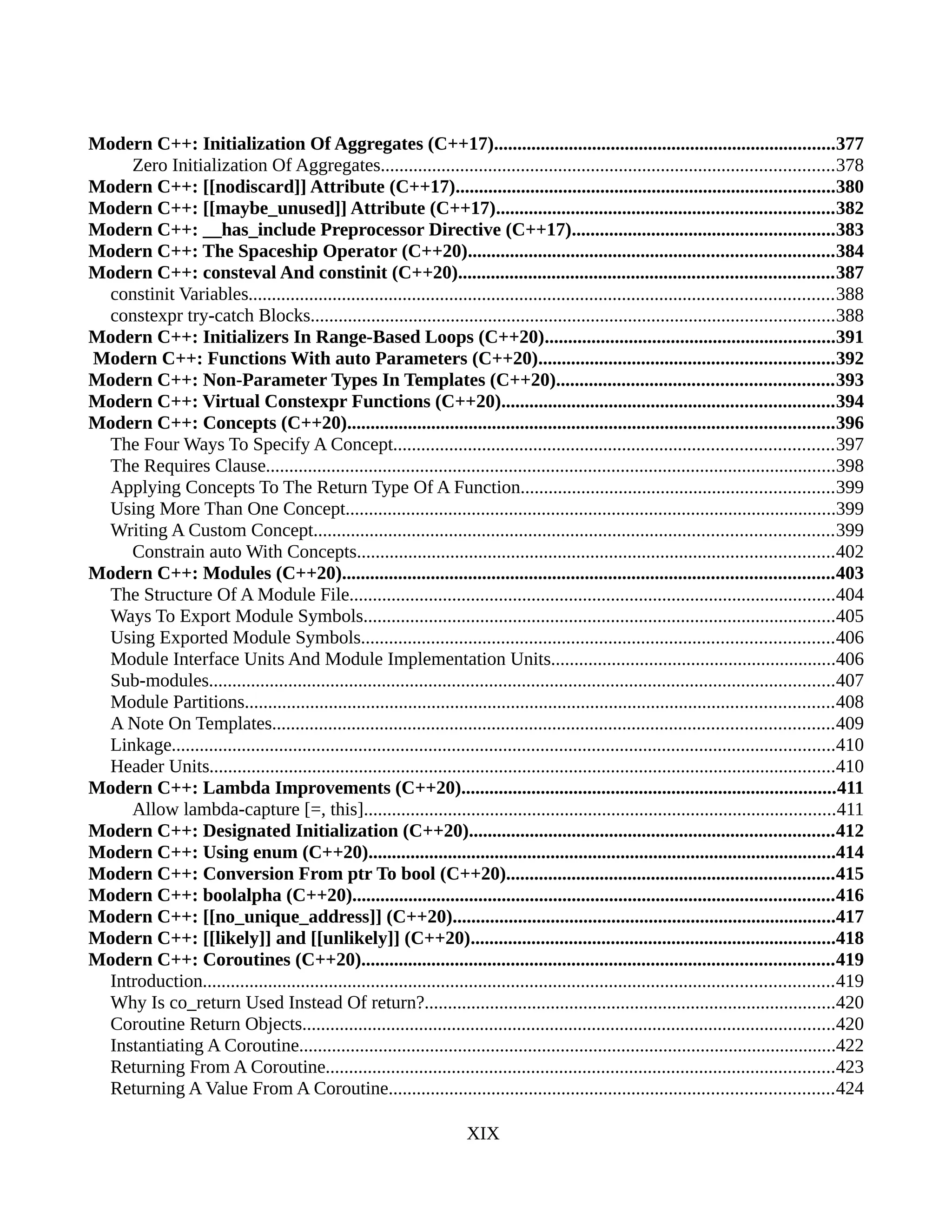 Modern C++: Initialization Of Aggregates (C++17).........................................................................377
Zero Initialization Of Aggregates.................................................................................................378
Modern C++: [[nodiscard]] Attribute (C++17).................................................................................380
Modern C++: [[maybe_unused]] Attribute (C++17)........................................................................382
Modern C++: __has_include Preprocessor Directive (C++17)........................................................383
Modern C++: The Spaceship Operator (C++20)..............................................................................384
Modern C++: consteval And constinit (C++20)................................................................................387
constinit Variables.............................................................................................................................388
constexpr try-catch Blocks................................................................................................................388
Modern C++: Initializers In Range-Based Loops (C++20)..............................................................391
Modern C++: Functions With auto Parameters (C++20)...............................................................392
Modern C++: Non-Parameter Types In Templates (C++20)...........................................................393
Modern C++: Virtual Constexpr Functions (C++20).......................................................................394
Modern C++: Concepts (C++20)........................................................................................................396
The Four Ways To Specify A Concept..............................................................................................397
The Requires Clause..........................................................................................................................398
Applying Concepts To The Return Type Of A Function...................................................................399
Using More Than One Concept.........................................................................................................399
Writing A Custom Concept...............................................................................................................399
Constrain auto With Concepts......................................................................................................402
Modern C++: Modules (C++20).........................................................................................................403
The Structure Of A Module File........................................................................................................404
Ways To Export Module Symbols.....................................................................................................405
Using Exported Module Symbols.....................................................................................................406
Module Interface Units And Module Implementation Units.............................................................406
Sub-modules......................................................................................................................................407
Module Partitions..............................................................................................................................408
A Note On Templates........................................................................................................................409
Linkage..............................................................................................................................................410
Header Units......................................................................................................................................410
Modern C++: Lambda Improvements (C++20)................................................................................411
Allow lambda-capture [=, this].....................................................................................................411
Modern C++: Designated Initialization (C++20)..............................................................................412
Modern C++: Using enum (C++20)....................................................................................................414
Modern C++: Conversion From ptr To bool (C++20)......................................................................415
Modern C++: boolalpha (C++20).......................................................................................................416
Modern C++: [[no_unique_address]] (C++20)..................................................................................417
Modern C++: [[likely]] and [[unlikely]] (C++20)..............................................................................418
Modern C++: Coroutines (C++20).....................................................................................................419
Introduction.......................................................................................................................................419
Why Is co_return Used Instead Of return?........................................................................................420
Coroutine Return Objects..................................................................................................................420
Instantiating A Coroutine...................................................................................................................422
Returning From A Coroutine.............................................................................................................423
Returning A Value From A Coroutine...............................................................................................424
XIX
 