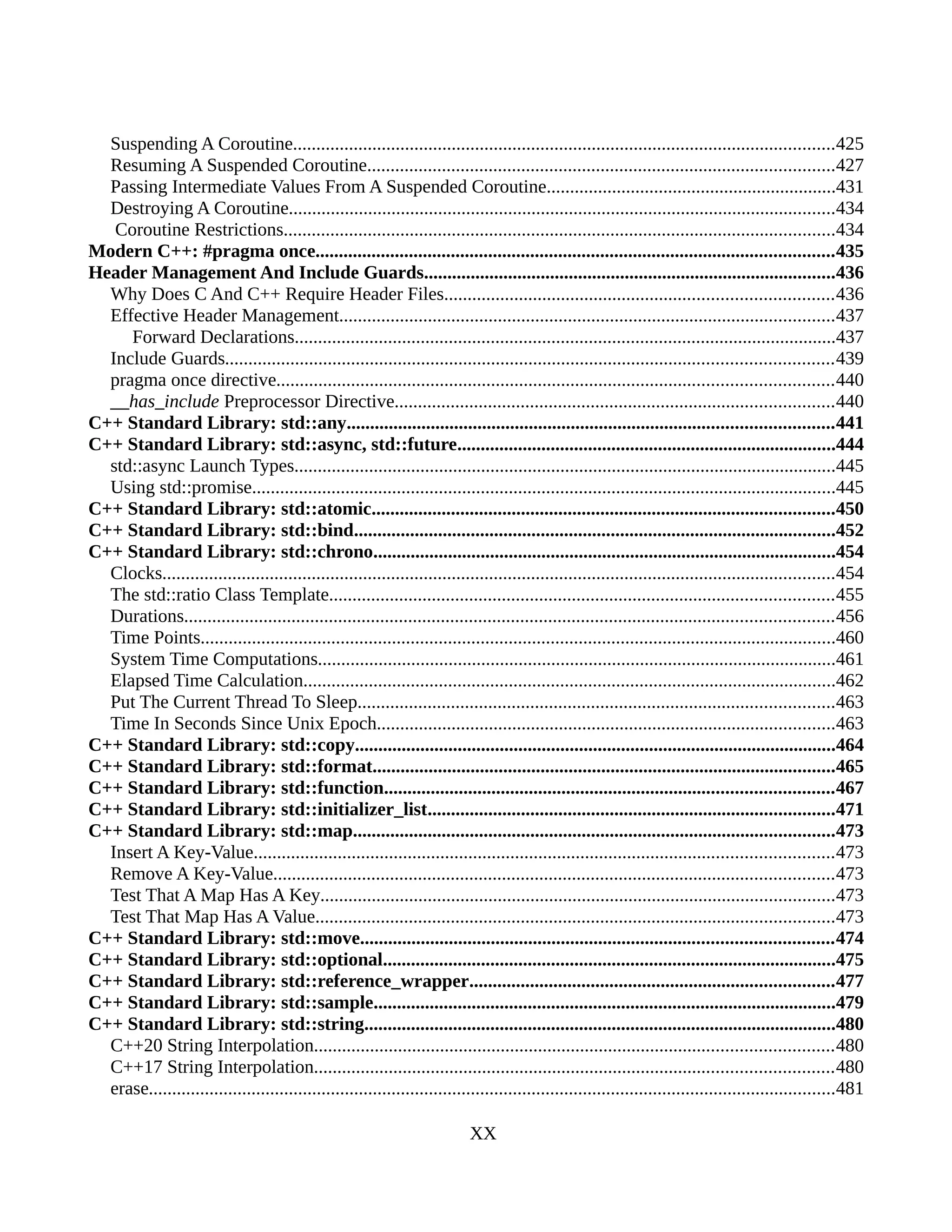 Suspending A Coroutine....................................................................................................................425
Resuming A Suspended Coroutine....................................................................................................427
Passing Intermediate Values From A Suspended Coroutine..............................................................431
Destroying A Coroutine.....................................................................................................................434
Coroutine Restrictions......................................................................................................................434
Modern C++: #pragma once...............................................................................................................435
Header Management And Include Guards........................................................................................436
Why Does C And C++ Require Header Files...................................................................................436
Effective Header Management..........................................................................................................437
Forward Declarations....................................................................................................................437
Include Guards..................................................................................................................................439
pragma once directive.......................................................................................................................440
__has_include Preprocessor Directive..............................................................................................440
C++ Standard Library: std::any........................................................................................................441
C++ Standard Library: std::async, std::future.................................................................................444
std::async Launch Types....................................................................................................................445
Using std::promise.............................................................................................................................445
C++ Standard Library: std::atomic...................................................................................................450
C++ Standard Library: std::bind.......................................................................................................452
C++ Standard Library: std::chrono...................................................................................................454
Clocks................................................................................................................................................454
The std::ratio Class Template............................................................................................................455
Durations...........................................................................................................................................456
Time Points........................................................................................................................................460
System Time Computations...............................................................................................................461
Elapsed Time Calculation..................................................................................................................462
Put The Current Thread To Sleep......................................................................................................463
Time In Seconds Since Unix Epoch..................................................................................................463
C++ Standard Library: std::copy.......................................................................................................464
C++ Standard Library: std::format...................................................................................................465
C++ Standard Library: std::function................................................................................................467
C++ Standard Library: std::initializer_list.......................................................................................471
C++ Standard Library: std::map.......................................................................................................473
Insert A Key-Value............................................................................................................................473
Remove A Key-Value........................................................................................................................473
Test That A Map Has A Key..............................................................................................................473
Test That Map Has A Value...............................................................................................................473
C++ Standard Library: std::move.....................................................................................................474
C++ Standard Library: std::optional.................................................................................................475
C++ Standard Library: std::reference_wrapper..............................................................................477
C++ Standard Library: std::sample...................................................................................................479
C++ Standard Library: std::string.....................................................................................................480
C++20 String Interpolation...............................................................................................................480
C++17 String Interpolation...............................................................................................................480
erase...................................................................................................................................................481
XX
 