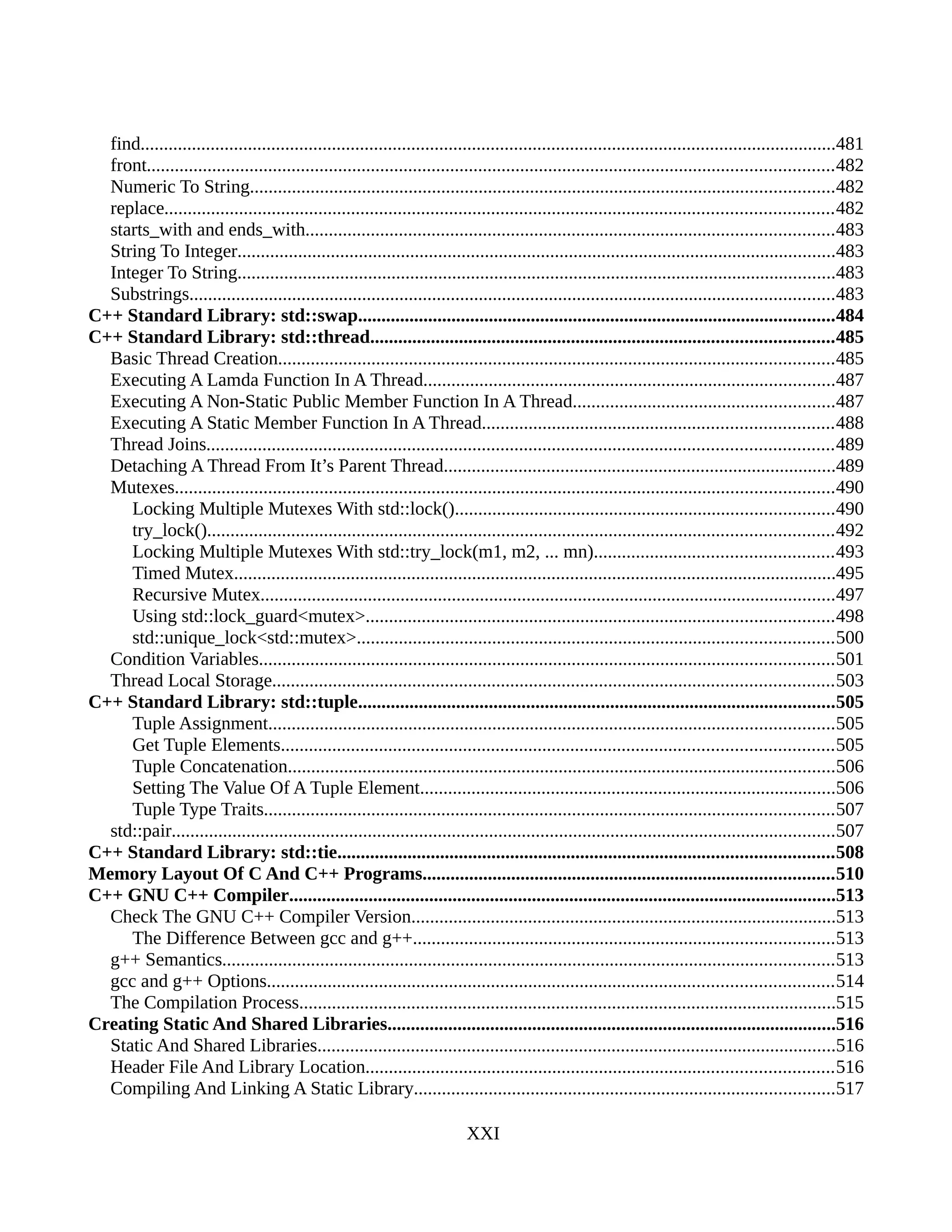 find.....................................................................................................................................................481
front...................................................................................................................................................482
Numeric To String.............................................................................................................................482
replace...............................................................................................................................................482
starts_with and ends_with.................................................................................................................483
String To Integer................................................................................................................................483
Integer To String................................................................................................................................483
Substrings..........................................................................................................................................483
C++ Standard Library: std::swap......................................................................................................484
C++ Standard Library: std::thread...................................................................................................485
Basic Thread Creation.......................................................................................................................485
Executing A Lamda Function In A Thread........................................................................................487
Executing A Non-Static Public Member Function In A Thread........................................................487
Executing A Static Member Function In A Thread...........................................................................488
Thread Joins......................................................................................................................................489
Detaching A Thread From It’s Parent Thread....................................................................................489
Mutexes.............................................................................................................................................490
Locking Multiple Mutexes With std::lock().................................................................................490
try_lock()......................................................................................................................................492
Locking Multiple Mutexes With std::try_lock(m1, m2, ... mn)...................................................493
Timed Mutex.................................................................................................................................495
Recursive Mutex...........................................................................................................................497
Using std::lock_guard<mutex>....................................................................................................498
std::unique_lock<std::mutex>......................................................................................................500
Condition Variables...........................................................................................................................501
Thread Local Storage........................................................................................................................503
C++ Standard Library: std::tuple......................................................................................................505
Tuple Assignment.........................................................................................................................505
Get Tuple Elements......................................................................................................................505
Tuple Concatenation.....................................................................................................................506
Setting The Value Of A Tuple Element.........................................................................................506
Tuple Type Traits..........................................................................................................................507
std::pair..............................................................................................................................................507
C++ Standard Library: std::tie..........................................................................................................508
Memory Layout Of C And C++ Programs........................................................................................510
C++ GNU C++ Compiler.....................................................................................................................513
Check The GNU C++ Compiler Version...........................................................................................513
The Difference Between gcc and g++..........................................................................................513
g++ Semantics...................................................................................................................................513
gcc and g++ Options.........................................................................................................................514
The Compilation Process...................................................................................................................515
Creating Static And Shared Libraries................................................................................................516
Static And Shared Libraries...............................................................................................................516
Header File And Library Location....................................................................................................516
Compiling And Linking A Static Library..........................................................................................517
XXI
 