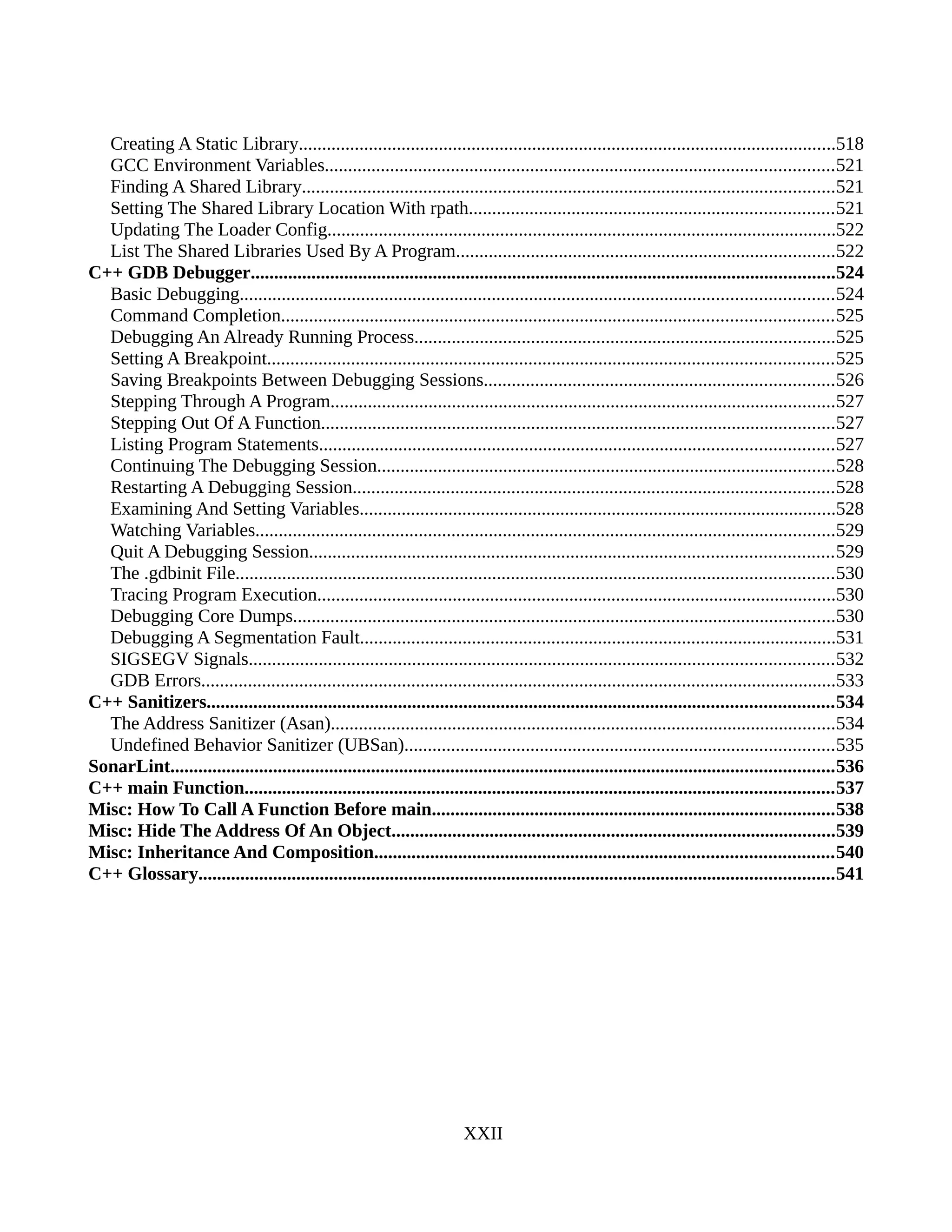 Creating A Static Library...................................................................................................................518
GCC Environment Variables.............................................................................................................521
Finding A Shared Library..................................................................................................................521
Setting The Shared Library Location With rpath..............................................................................521
Updating The Loader Config.............................................................................................................522
List The Shared Libraries Used By A Program.................................................................................522
C++ GDB Debugger.............................................................................................................................524
Basic Debugging...............................................................................................................................524
Command Completion......................................................................................................................525
Debugging An Already Running Process..........................................................................................525
Setting A Breakpoint.........................................................................................................................525
Saving Breakpoints Between Debugging Sessions...........................................................................526
Stepping Through A Program............................................................................................................527
Stepping Out Of A Function..............................................................................................................527
Listing Program Statements..............................................................................................................527
Continuing The Debugging Session..................................................................................................528
Restarting A Debugging Session.......................................................................................................528
Examining And Setting Variables......................................................................................................528
Watching Variables............................................................................................................................529
Quit A Debugging Session................................................................................................................529
The .gdbinit File................................................................................................................................530
Tracing Program Execution...............................................................................................................530
Debugging Core Dumps....................................................................................................................530
Debugging A Segmentation Fault......................................................................................................531
SIGSEGV Signals.............................................................................................................................532
GDB Errors........................................................................................................................................533
C++ Sanitizers......................................................................................................................................534
The Address Sanitizer (Asan)............................................................................................................534
Undefined Behavior Sanitizer (UBSan)............................................................................................535
SonarLint..............................................................................................................................................536
C++ main Function..............................................................................................................................537
Misc: How To Call A Function Before main......................................................................................538
Misc: Hide The Address Of An Object...............................................................................................539
Misc: Inheritance And Composition..................................................................................................540
C++ Glossary........................................................................................................................................541
XXII
 