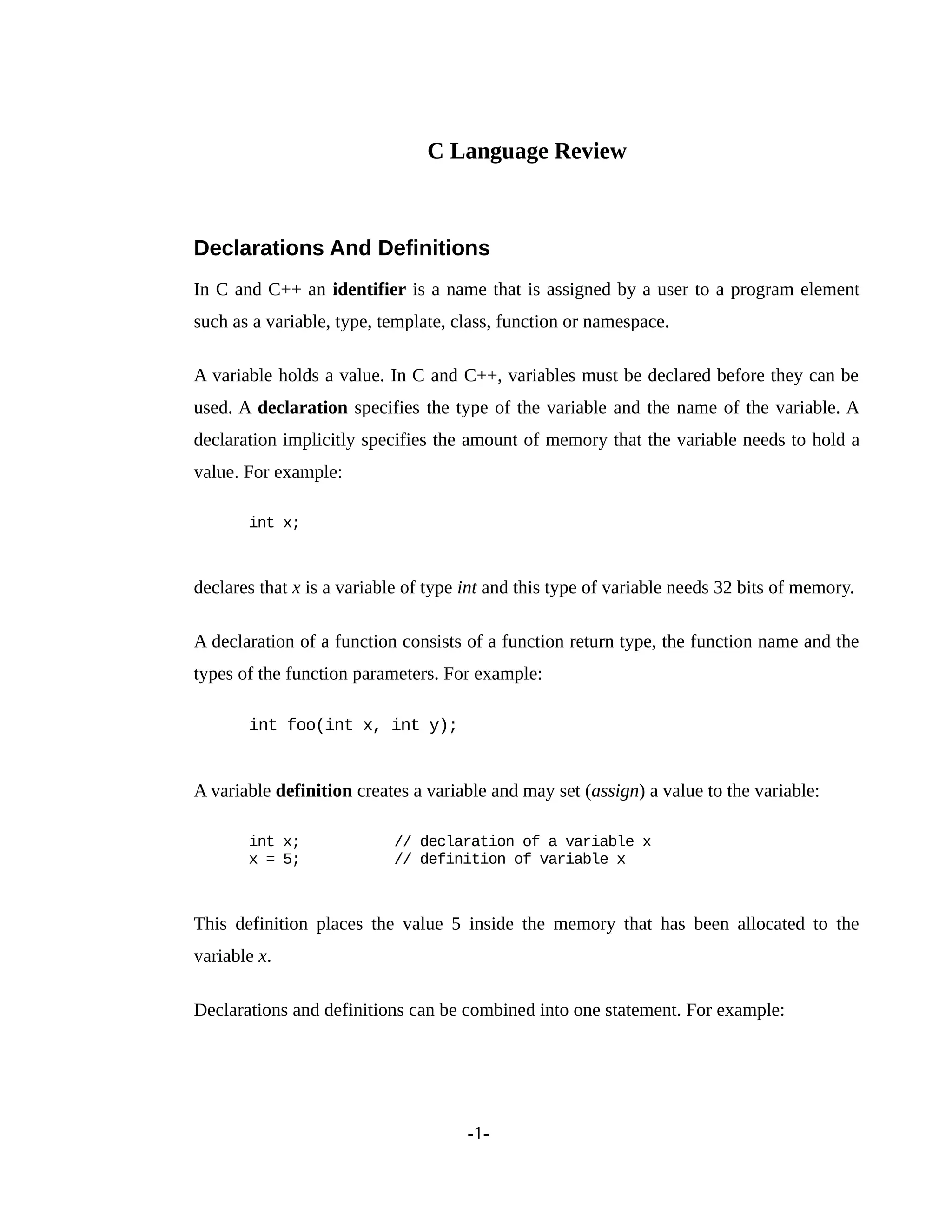 C Language Review
Declarations And Definitions
In C and C++ an identifier is a name that is assigned by a user to a program element
such as a variable, type, template, class, function or namespace.
A variable holds a value. In C and C++, variables must be declared before they can be
used. A declaration specifies the type of the variable and the name of the variable. A
declaration implicitly specifies the amount of memory that the variable needs to hold a
value. For example:
int x;
declares that x is a variable of type int and this type of variable needs 32 bits of memory.
A declaration of a function consists of a function return type, the function name and the
types of the function parameters. For example:
int foo(int x, int y);
A variable definition creates a variable and may set (assign) a value to the variable:
int x; // declaration of a variable x
x = 5; // definition of variable x
This definition places the value 5 inside the memory that has been allocated to the
variable x.
Declarations and definitions can be combined into one statement. For example:
-1-
 