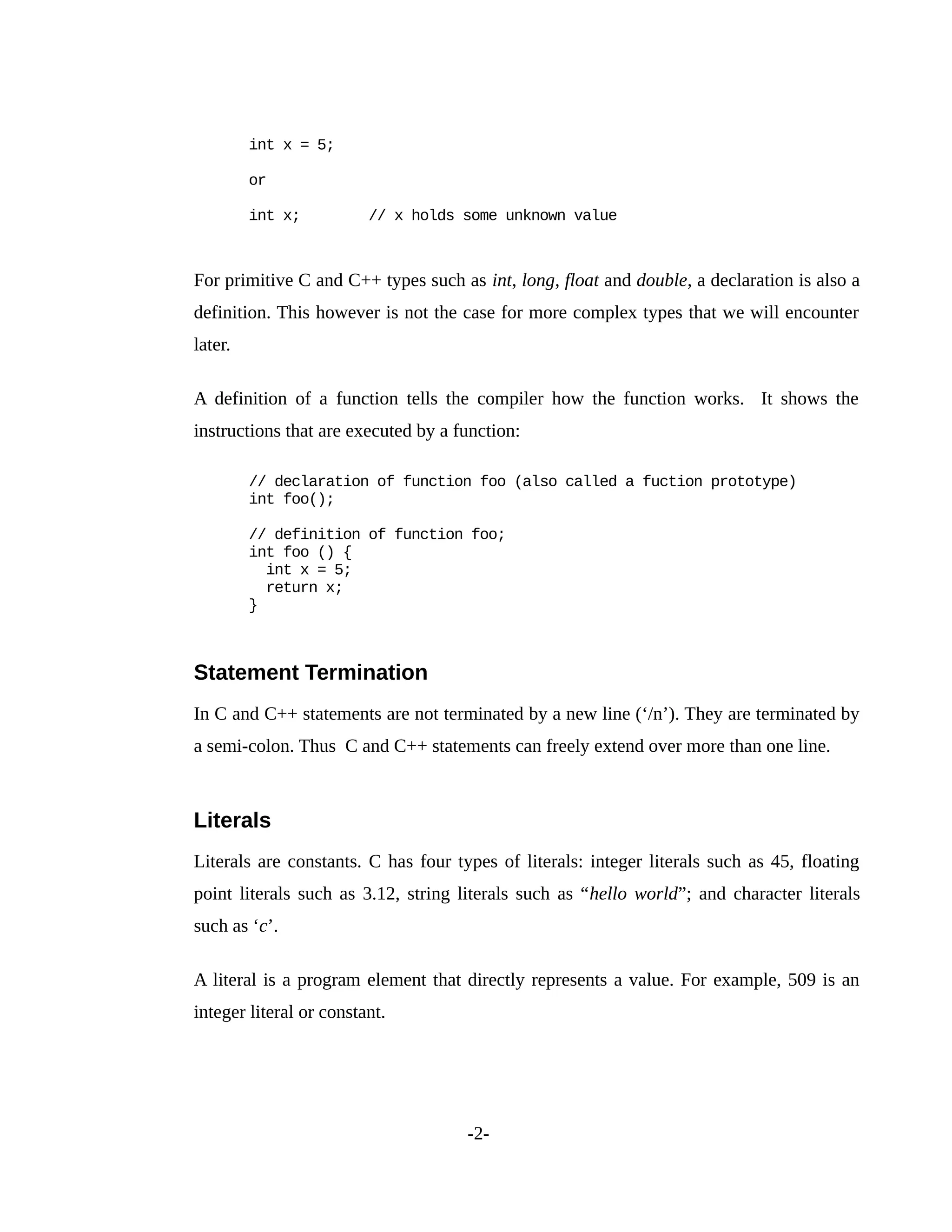 int x = 5;
or
int x; // x holds some unknown value
For primitive C and C++ types such as int, long, float and double, a declaration is also a
definition. This however is not the case for more complex types that we will encounter
later.
A definition of a function tells the compiler how the function works. It shows the
instructions that are executed by a function:
// declaration of function foo (also called a fuction prototype)
int foo();
// definition of function foo;
int foo () {
int x = 5;
return x;
}
Statement Termination
In C and C++ statements are not terminated by a new line (‘/n’). They are terminated by
a semi-colon. Thus C and C++ statements can freely extend over more than one line.
Literals
Literals are constants. C has four types of literals: integer literals such as 45, floating
point literals such as 3.12, string literals such as “hello world”; and character literals
such as ‘c’.
A literal is a program element that directly represents a value. For example, 509 is an
integer literal or constant.
-2-
 
