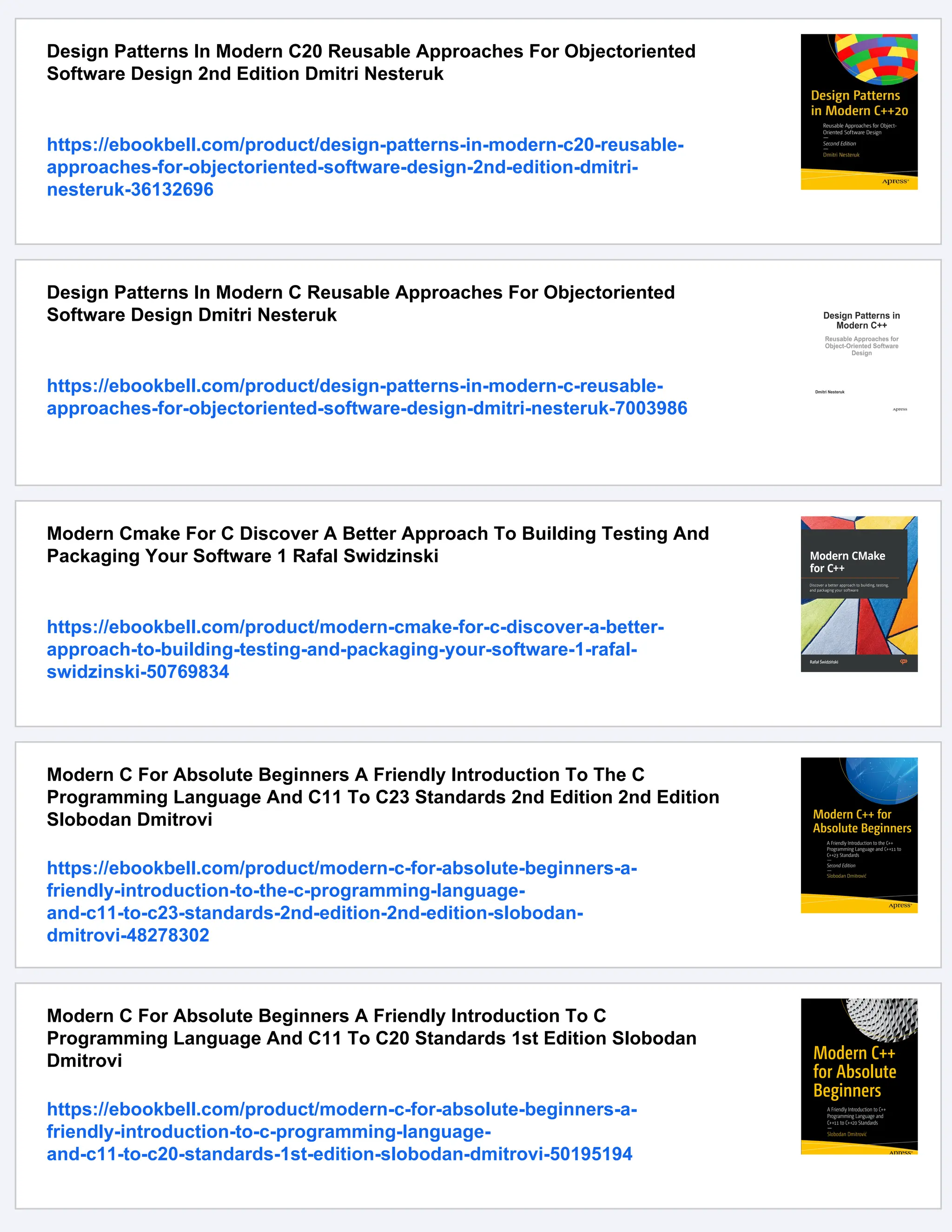 Design Patterns In Modern C20 Reusable Approaches For Objectoriented
Software Design 2nd Edition Dmitri Nesteruk
https://ebookbell.com/product/design-patterns-in-modern-c20-reusable-
approaches-for-objectoriented-software-design-2nd-edition-dmitri-
nesteruk-36132696
Design Patterns In Modern C Reusable Approaches For Objectoriented
Software Design Dmitri Nesteruk
https://ebookbell.com/product/design-patterns-in-modern-c-reusable-
approaches-for-objectoriented-software-design-dmitri-nesteruk-7003986
Modern Cmake For C Discover A Better Approach To Building Testing And
Packaging Your Software 1 Rafal Swidzinski
https://ebookbell.com/product/modern-cmake-for-c-discover-a-better-
approach-to-building-testing-and-packaging-your-software-1-rafal-
swidzinski-50769834
Modern C For Absolute Beginners A Friendly Introduction To The C
Programming Language And C11 To C23 Standards 2nd Edition 2nd Edition
Slobodan Dmitrovi
https://ebookbell.com/product/modern-c-for-absolute-beginners-a-
friendly-introduction-to-the-c-programming-language-
and-c11-to-c23-standards-2nd-edition-2nd-edition-slobodan-
dmitrovi-48278302
Modern C For Absolute Beginners A Friendly Introduction To C
Programming Language And C11 To C20 Standards 1st Edition Slobodan
Dmitrovi
https://ebookbell.com/product/modern-c-for-absolute-beginners-a-
friendly-introduction-to-c-programming-language-
and-c11-to-c20-standards-1st-edition-slobodan-dmitrovi-50195194
 