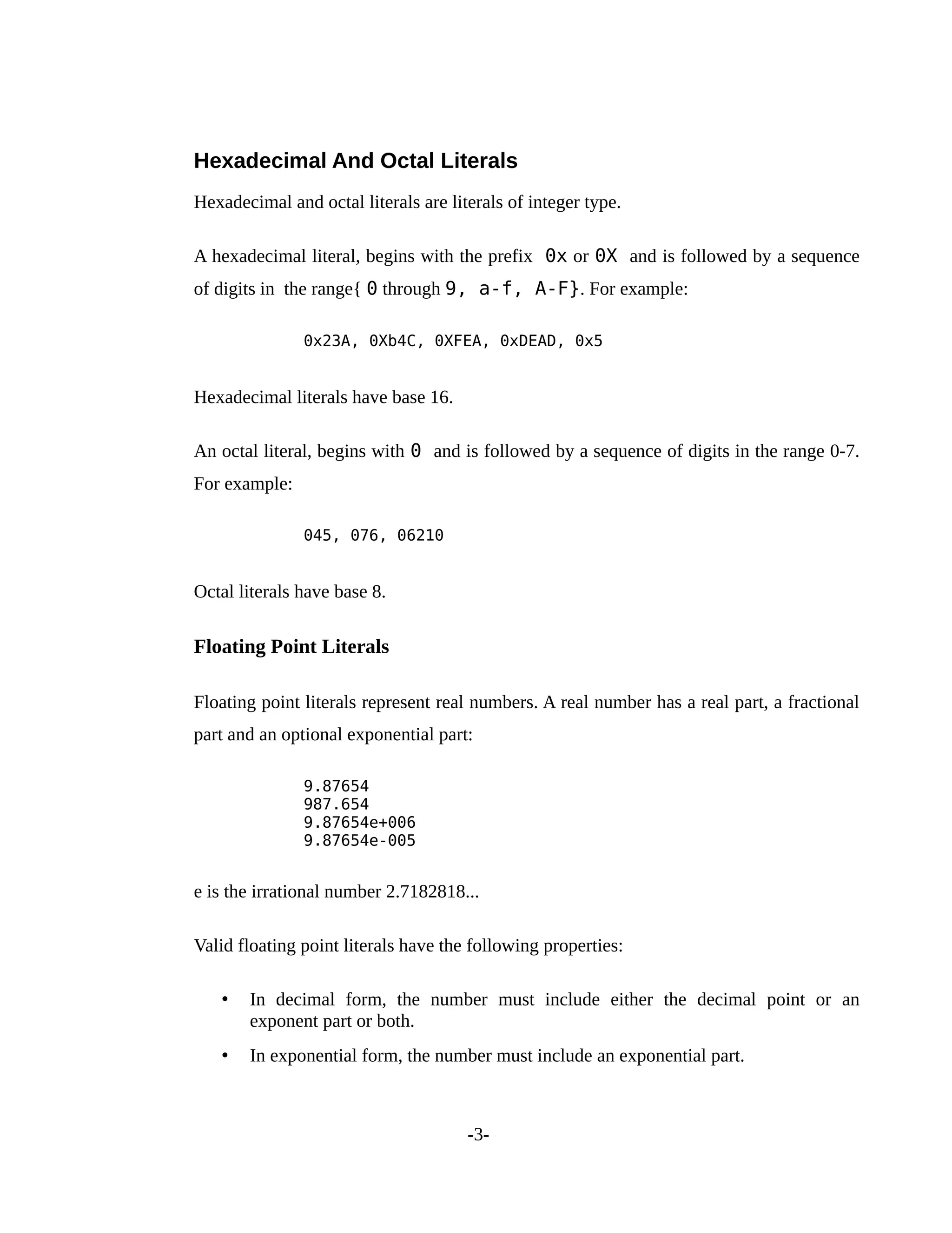 Hexadecimal And Octal Literals
Hexadecimal and octal literals are literals of integer type.
A hexadecimal literal, begins with the prefix 0x or 0X and is followed by a sequence
of digits in the range{ 0 through 9, a-f, A-F}. For example:
0x23A, 0Xb4C, 0XFEA, 0xDEAD, 0x5
Hexadecimal literals have base 16.
An octal literal, begins with 0 and is followed by a sequence of digits in the range 0-7.
For example:
045, 076, 06210
Octal literals have base 8.
Floating Point Literals
Floating point literals represent real numbers. A real number has a real part, a fractional
part and an optional exponential part:
9.87654
987.654
9.87654e+006
9.87654e-005
e is the irrational number 2.7182818...
Valid floating point literals have the following properties:
• In decimal form, the number must include either the decimal point or an
exponent part or both.
• In exponential form, the number must include an exponential part.
-3-
 