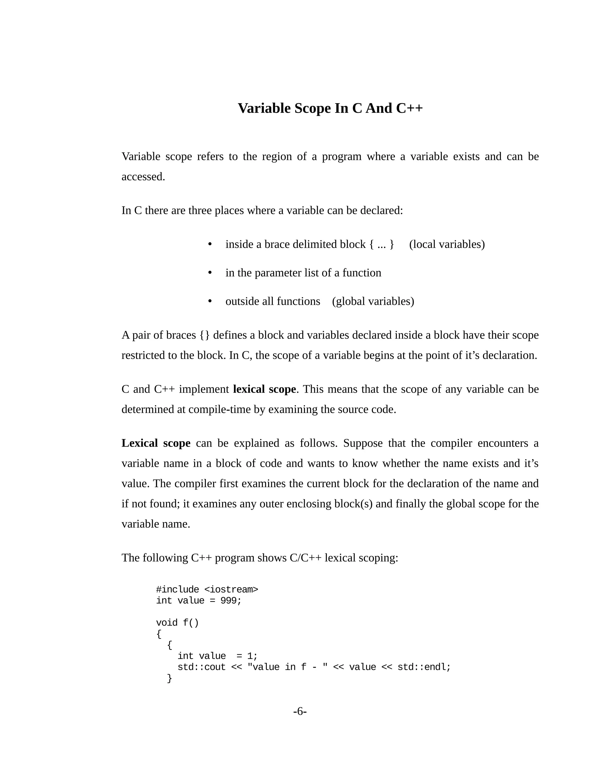 Variable Scope In C And C++
Variable scope refers to the region of a program where a variable exists and can be
accessed.
In C there are three places where a variable can be declared:
• inside a brace delimited block { ... } (local variables)
• in the parameter list of a function
• outside all functions (global variables)
A pair of braces {} defines a block and variables declared inside a block have their scope
restricted to the block. In C, the scope of a variable begins at the point of it’s declaration.
C and C++ implement lexical scope. This means that the scope of any variable can be
determined at compile-time by examining the source code.
Lexical scope can be explained as follows. Suppose that the compiler encounters a
variable name in a block of code and wants to know whether the name exists and it’s
value. The compiler first examines the current block for the declaration of the name and
if not found; it examines any outer enclosing block(s) and finally the global scope for the
variable name.
The following C++ program shows C/C++ lexical scoping:
#include <iostream>
int value = 999;
void f()
{
{
int value = 1;
std::cout << "value in f - " << value << std::endl;
}
-6-
 