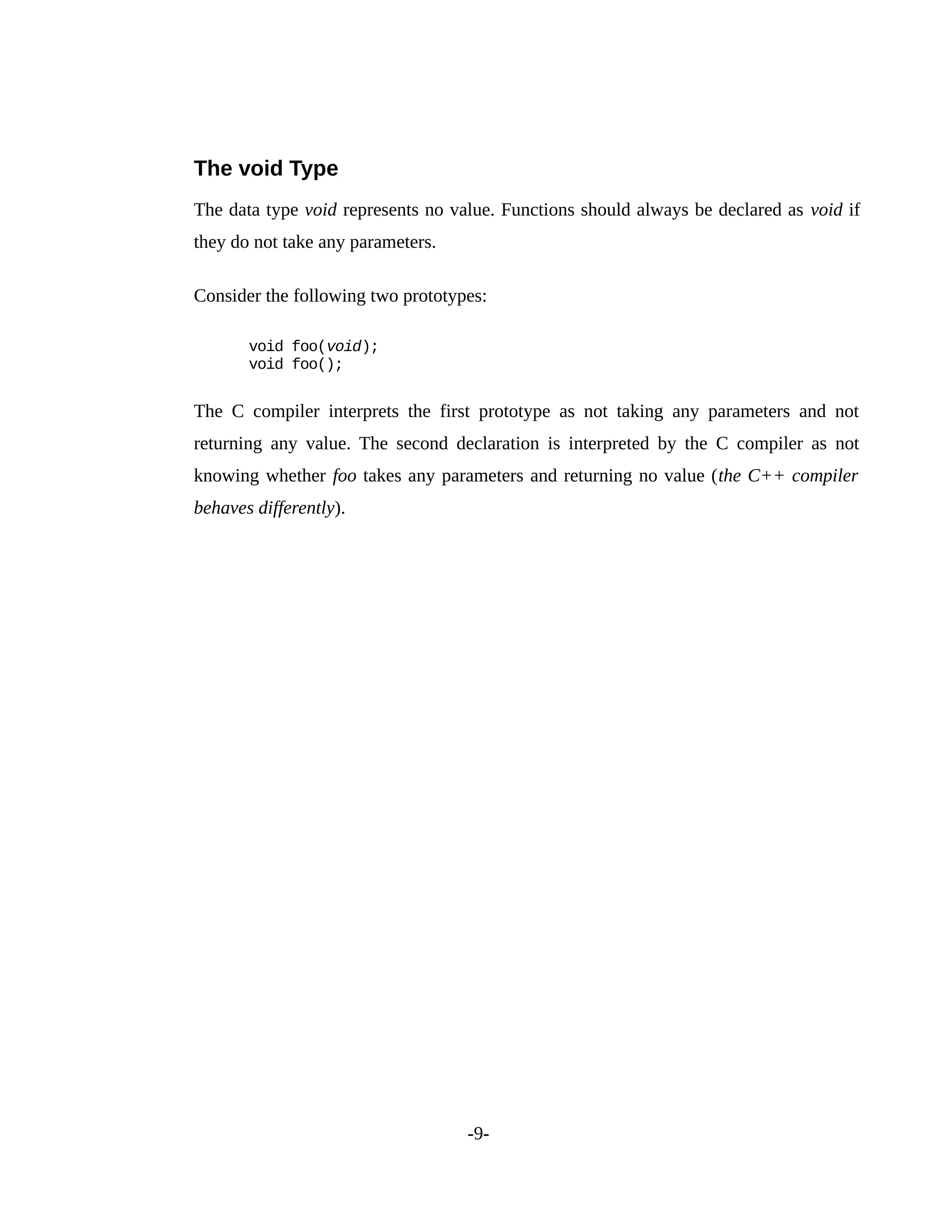 The void Type
The data type void represents no value. Functions should always be declared as void if
they do not take any parameters.
Consider the following two prototypes:
void foo(void);
void foo();
The C compiler interprets the first prototype as not taking any parameters and not
returning any value. The second declaration is interpreted by the C compiler as not
knowing whether foo takes any parameters and returning no value (the C++ compiler
behaves differently).
-9-
 