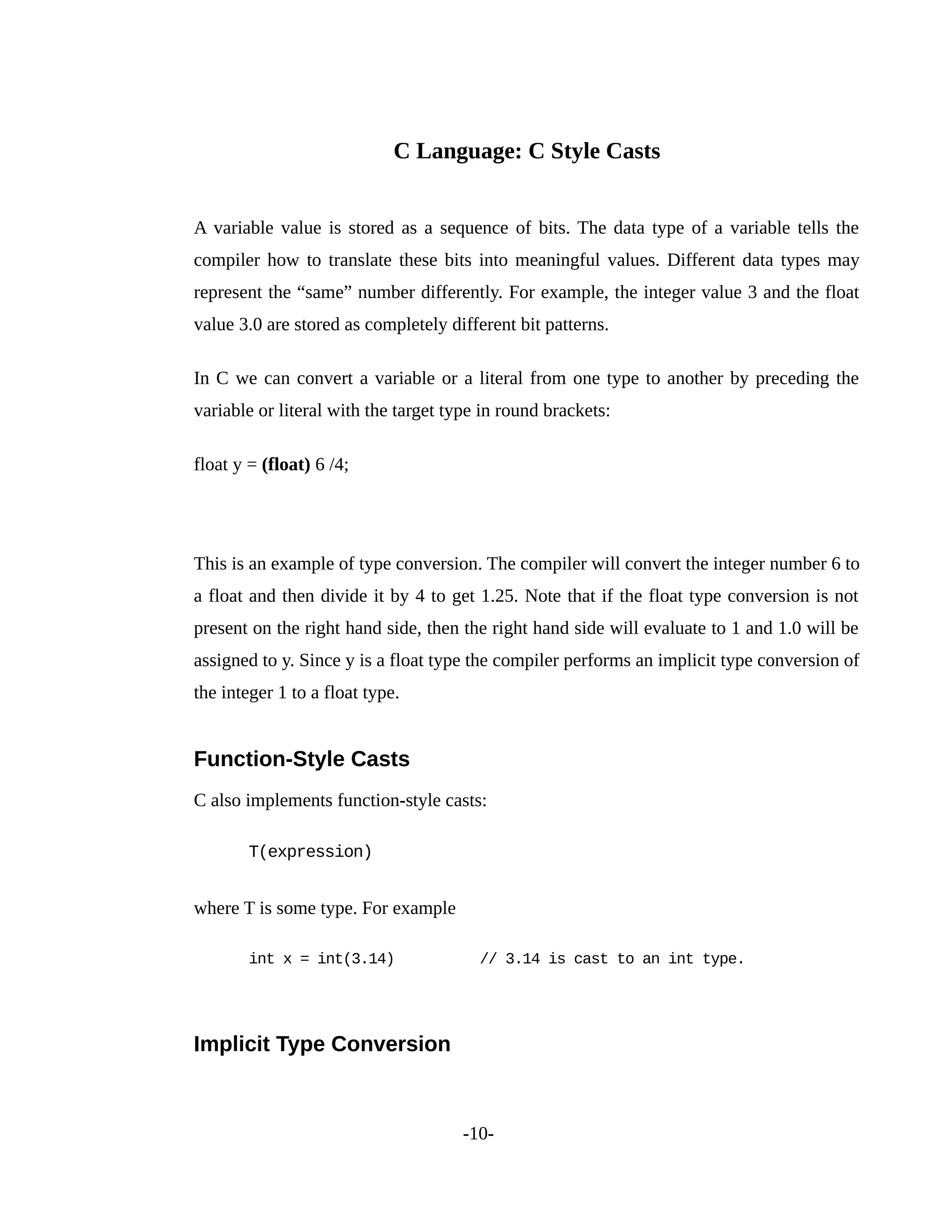 C Language: C Style Casts
A variable value is stored as a sequence of bits. The data type of a variable tells the
compiler how to translate these bits into meaningful values. Different data types may
represent the “same” number differently. For example, the integer value 3 and the float
value 3.0 are stored as completely different bit patterns.
In C we can convert a variable or a literal from one type to another by preceding the
variable or literal with the target type in round brackets:
float y = (float) 6 /4;
This is an example of type conversion. The compiler will convert the integer number 6 to
a float and then divide it by 4 to get 1.25. Note that if the float type conversion is not
present on the right hand side, then the right hand side will evaluate to 1 and 1.0 will be
assigned to y. Since y is a float type the compiler performs an implicit type conversion of
the integer 1 to a float type.
Function-Style Casts
C also implements function-style casts:
T(expression)
where T is some type. For example
int x = int(3.14) // 3.14 is cast to an int type.
Implicit Type Conversion
-10-
 