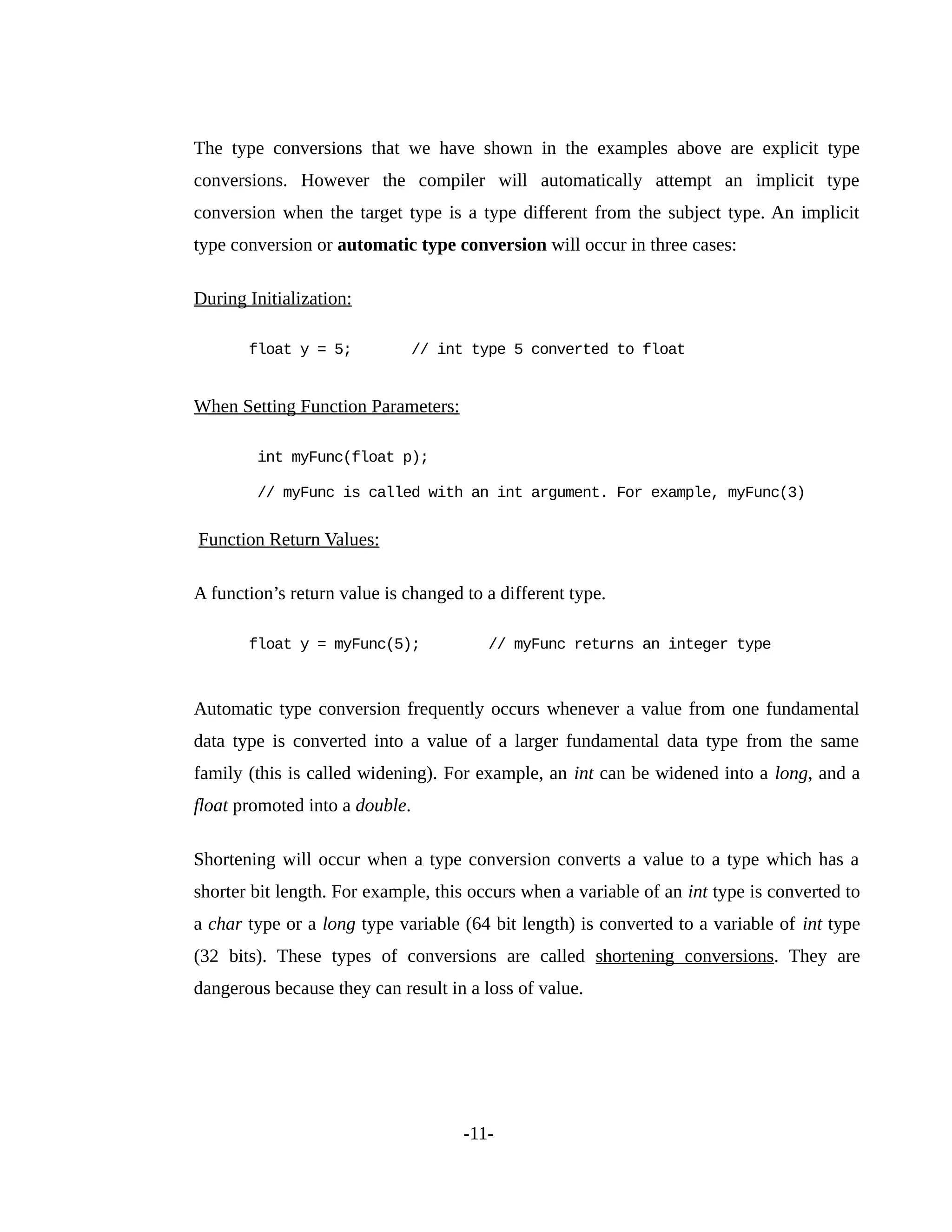 The type conversions that we have shown in the examples above are explicit type
conversions. However the compiler will automatically attempt an implicit type
conversion when the target type is a type different from the subject type. An implicit
type conversion or automatic type conversion will occur in three cases:
During Initialization:
float y = 5; // int type 5 converted to float
When Setting Function Parameters:
int myFunc(float p);
// myFunc is called with an int argument. For example, myFunc(3)
Function Return Values:
A function’s return value is changed to a different type.
float y = myFunc(5); // myFunc returns an integer type
Automatic type conversion frequently occurs whenever a value from one fundamental
data type is converted into a value of a larger fundamental data type from the same
family (this is called widening). For example, an int can be widened into a long, and a
float promoted into a double.
Shortening will occur when a type conversion converts a value to a type which has a
shorter bit length. For example, this occurs when a variable of an int type is converted to
a char type or a long type variable (64 bit length) is converted to a variable of int type
(32 bits). These types of conversions are called shortening conversions. They are
dangerous because they can result in a loss of value.
-11-
 