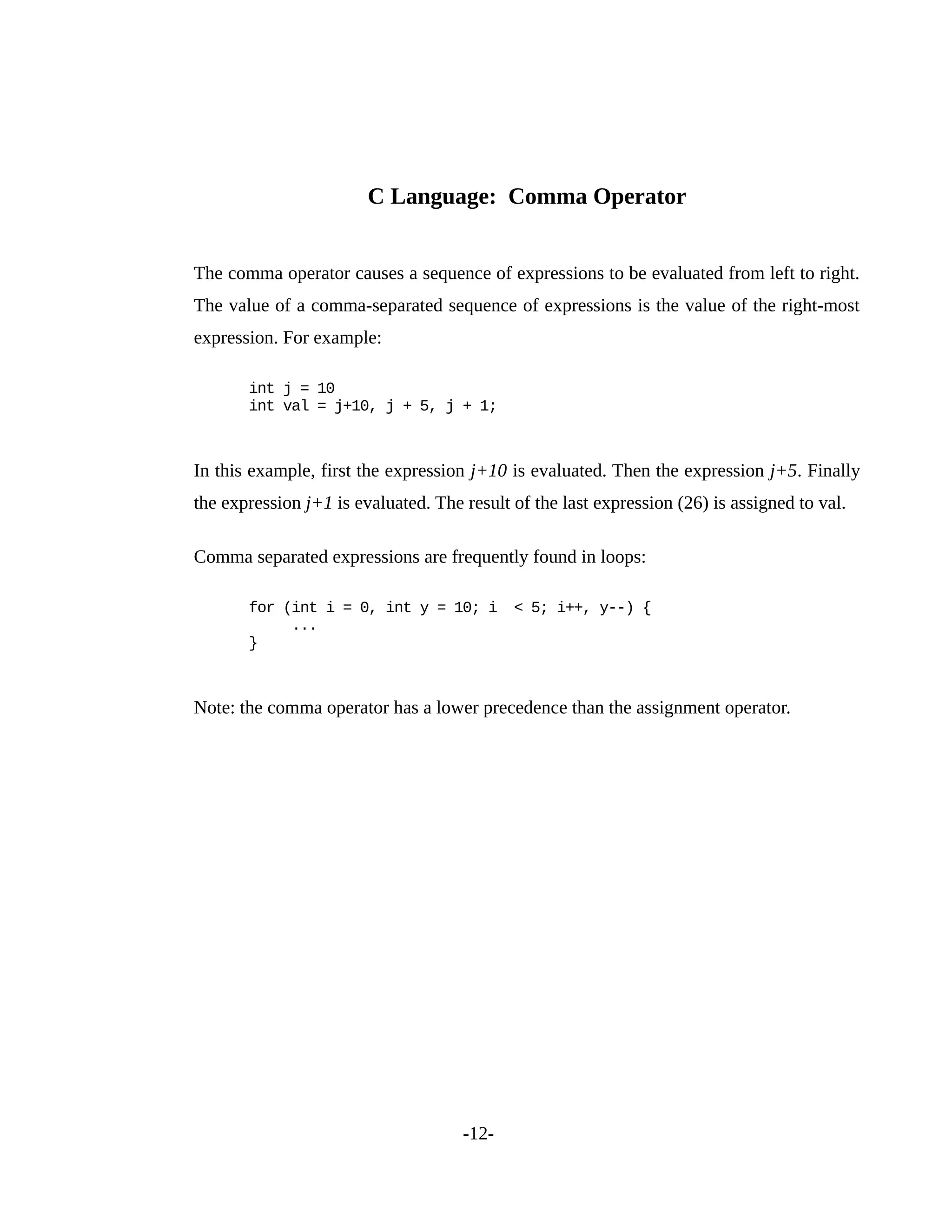 C Language: Comma Operator
The comma operator causes a sequence of expressions to be evaluated from left to right.
The value of a comma-separated sequence of expressions is the value of the right-most
expression. For example:
int j = 10
int val = j+10, j + 5, j + 1;
In this example, first the expression j+10 is evaluated. Then the expression j+5. Finally
the expression j+1 is evaluated. The result of the last expression (26) is assigned to val.
Comma separated expressions are frequently found in loops:
for (int i = 0, int y = 10; i < 5; i++, y--) {
...
}
Note: the comma operator has a lower precedence than the assignment operator.
-12-
 