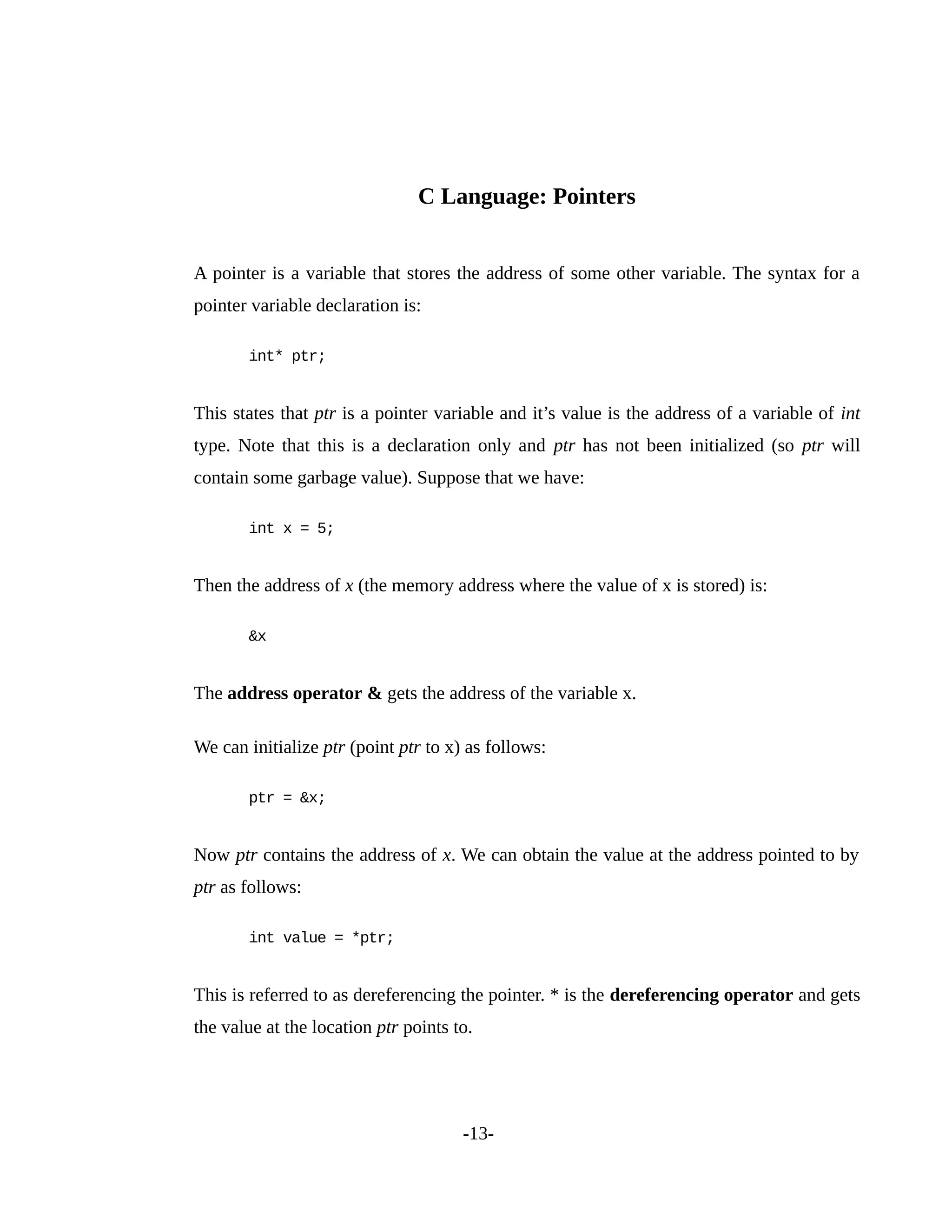 C Language: Pointers
A pointer is a variable that stores the address of some other variable. The syntax for a
pointer variable declaration is:
int* ptr;
This states that ptr is a pointer variable and it’s value is the address of a variable of int
type. Note that this is a declaration only and ptr has not been initialized (so ptr will
contain some garbage value). Suppose that we have:
int x = 5;
Then the address of x (the memory address where the value of x is stored) is:
&x
The address operator & gets the address of the variable x.
We can initialize ptr (point ptr to x) as follows:
ptr = &x;
Now ptr contains the address of x. We can obtain the value at the address pointed to by
ptr as follows:
int value = *ptr;
This is referred to as dereferencing the pointer. * is the dereferencing operator and gets
the value at the location ptr points to.
-13-
 