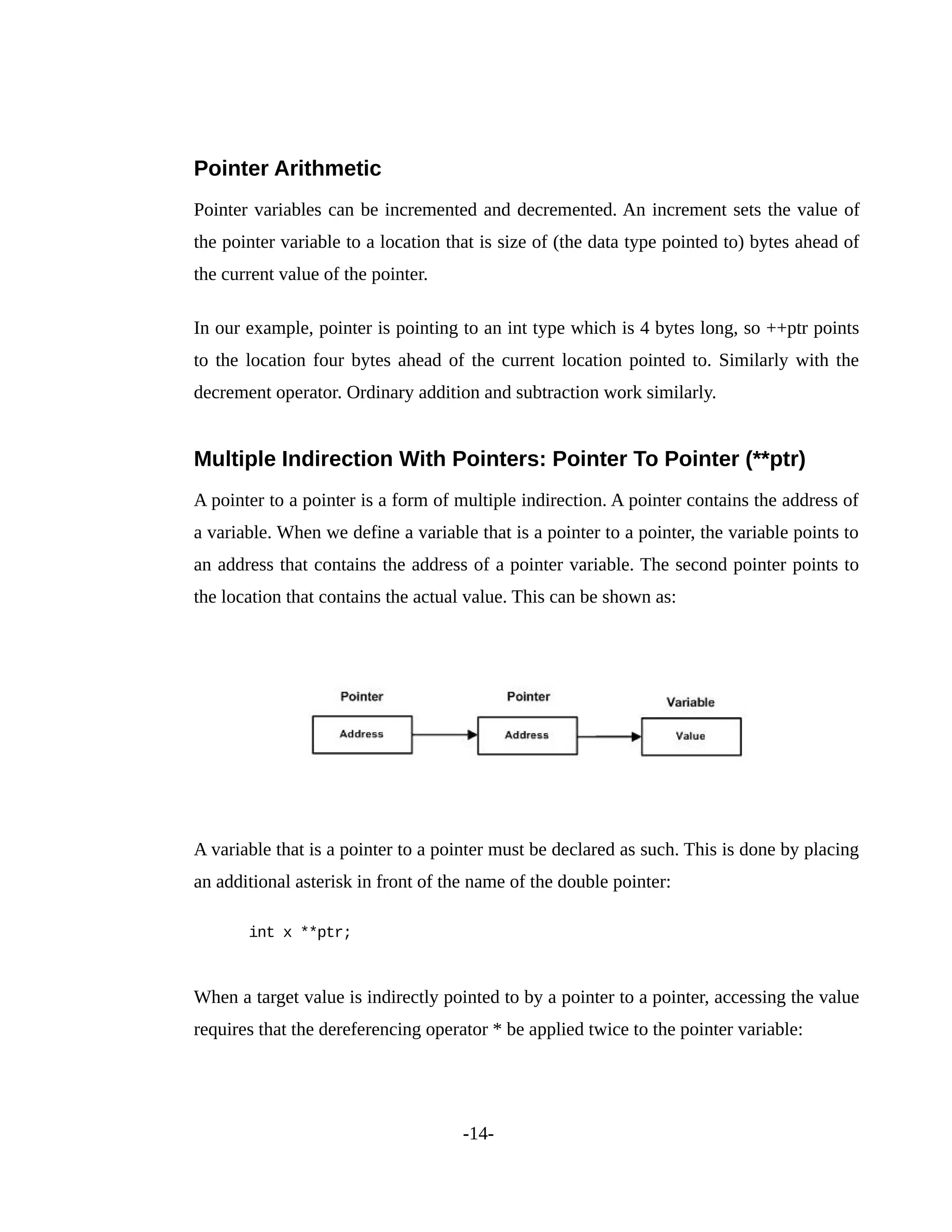 Pointer Arithmetic
Pointer variables can be incremented and decremented. An increment sets the value of
the pointer variable to a location that is size of (the data type pointed to) bytes ahead of
the current value of the pointer.
In our example, pointer is pointing to an int type which is 4 bytes long, so ++ptr points
to the location four bytes ahead of the current location pointed to. Similarly with the
decrement operator. Ordinary addition and subtraction work similarly.
Multiple Indirection With Pointers: Pointer To Pointer (**ptr)
A pointer to a pointer is a form of multiple indirection. A pointer contains the address of
a variable. When we define a variable that is a pointer to a pointer, the variable points to
an address that contains the address of a pointer variable. The second pointer points to
the location that contains the actual value. This can be shown as:
A variable that is a pointer to a pointer must be declared as such. This is done by placing
an additional asterisk in front of the name of the double pointer:
int x **ptr;
When a target value is indirectly pointed to by a pointer to a pointer, accessing the value
requires that the dereferencing operator * be applied twice to the pointer variable:
-14-
 