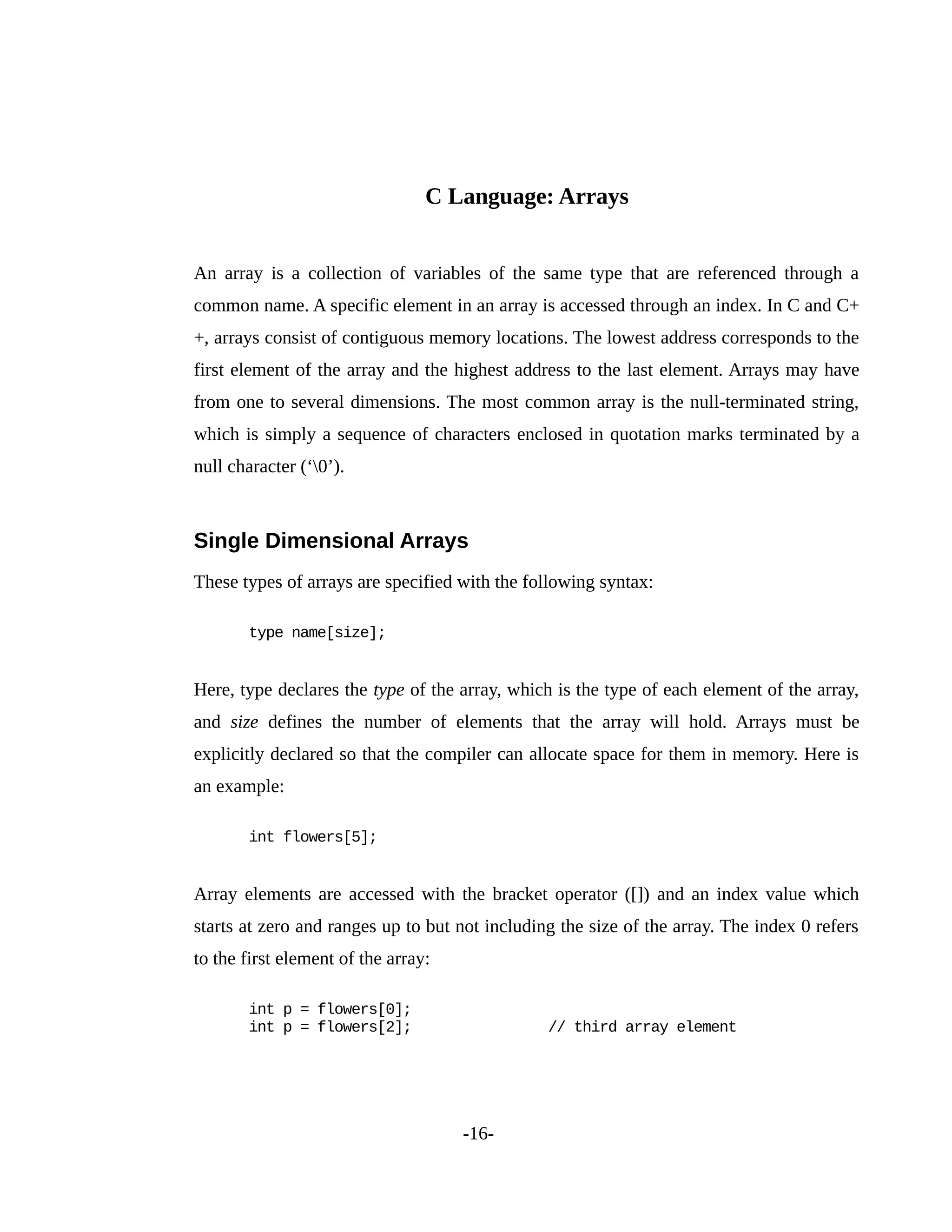 C Language: Arrays
An array is a collection of variables of the same type that are referenced through a
common name. A specific element in an array is accessed through an index. In C and C+
+, arrays consist of contiguous memory locations. The lowest address corresponds to the
first element of the array and the highest address to the last element. Arrays may have
from one to several dimensions. The most common array is the null-terminated string,
which is simply a sequence of characters enclosed in quotation marks terminated by a
null character (‘0’).
Single Dimensional Arrays
These types of arrays are specified with the following syntax:
type name[size];
Here, type declares the type of the array, which is the type of each element of the array,
and size defines the number of elements that the array will hold. Arrays must be
explicitly declared so that the compiler can allocate space for them in memory. Here is
an example:
int flowers[5];
Array elements are accessed with the bracket operator ([]) and an index value which
starts at zero and ranges up to but not including the size of the array. The index 0 refers
to the first element of the array:
int p = flowers[0];
int p = flowers[2]; // third array element
-16-
 