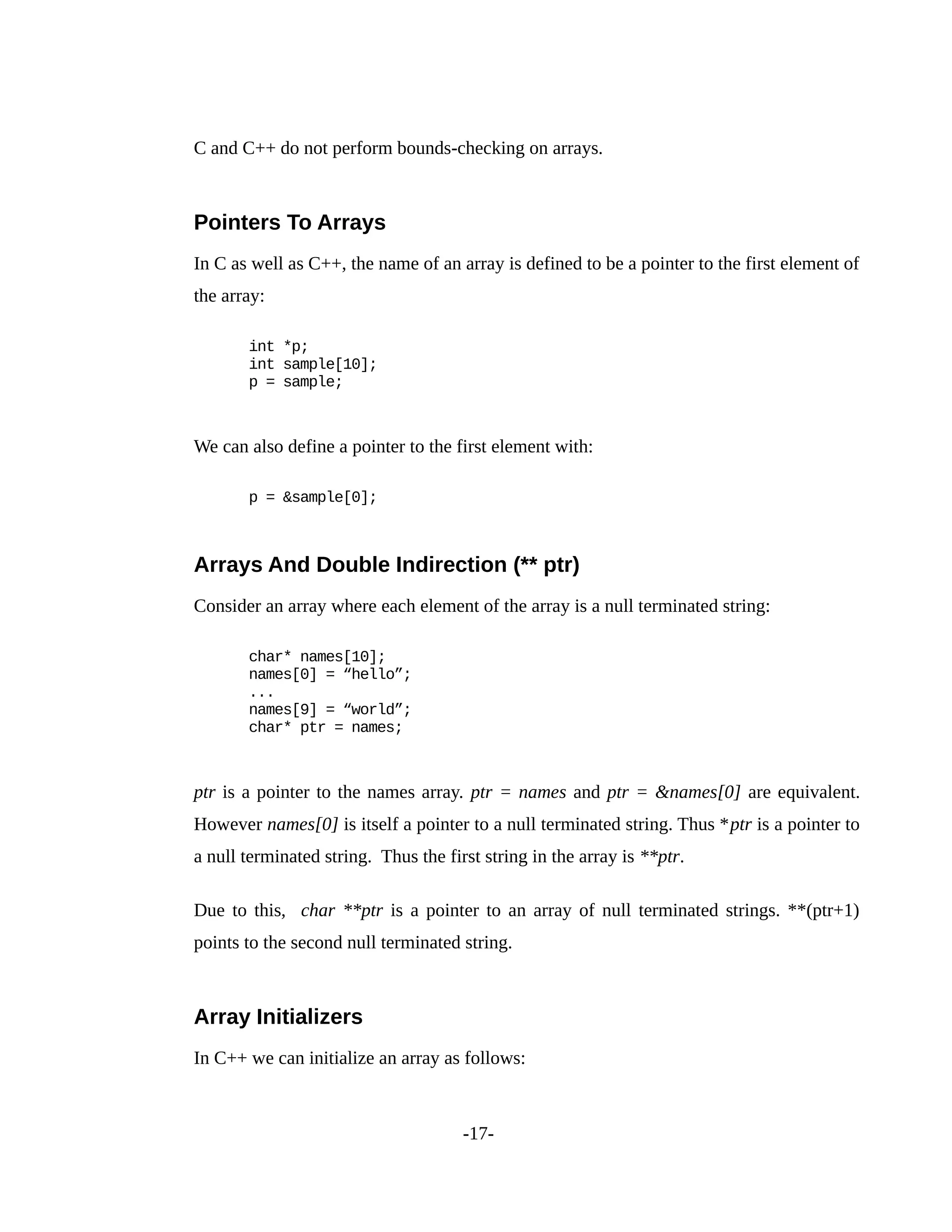 C and C++ do not perform bounds-checking on arrays.
Pointers To Arrays
In C as well as C++, the name of an array is defined to be a pointer to the first element of
the array:
int *p;
int sample[10];
p = sample;
We can also define a pointer to the first element with:
p = &sample[0];
Arrays And Double Indirection (** ptr)
Consider an array where each element of the array is a null terminated string:
char* names[10];
names[0] = “hello”;
...
names[9] = “world”;
char* ptr = names;
ptr is a pointer to the names array. ptr = names and ptr = &names[0] are equivalent.
However names[0] is itself a pointer to a null terminated string. Thus *ptr is a pointer to
a null terminated string. Thus the first string in the array is **ptr.
Due to this, char **ptr is a pointer to an array of null terminated strings. **(ptr+1)
points to the second null terminated string.
Array Initializers
In C++ we can initialize an array as follows:
-17-
 