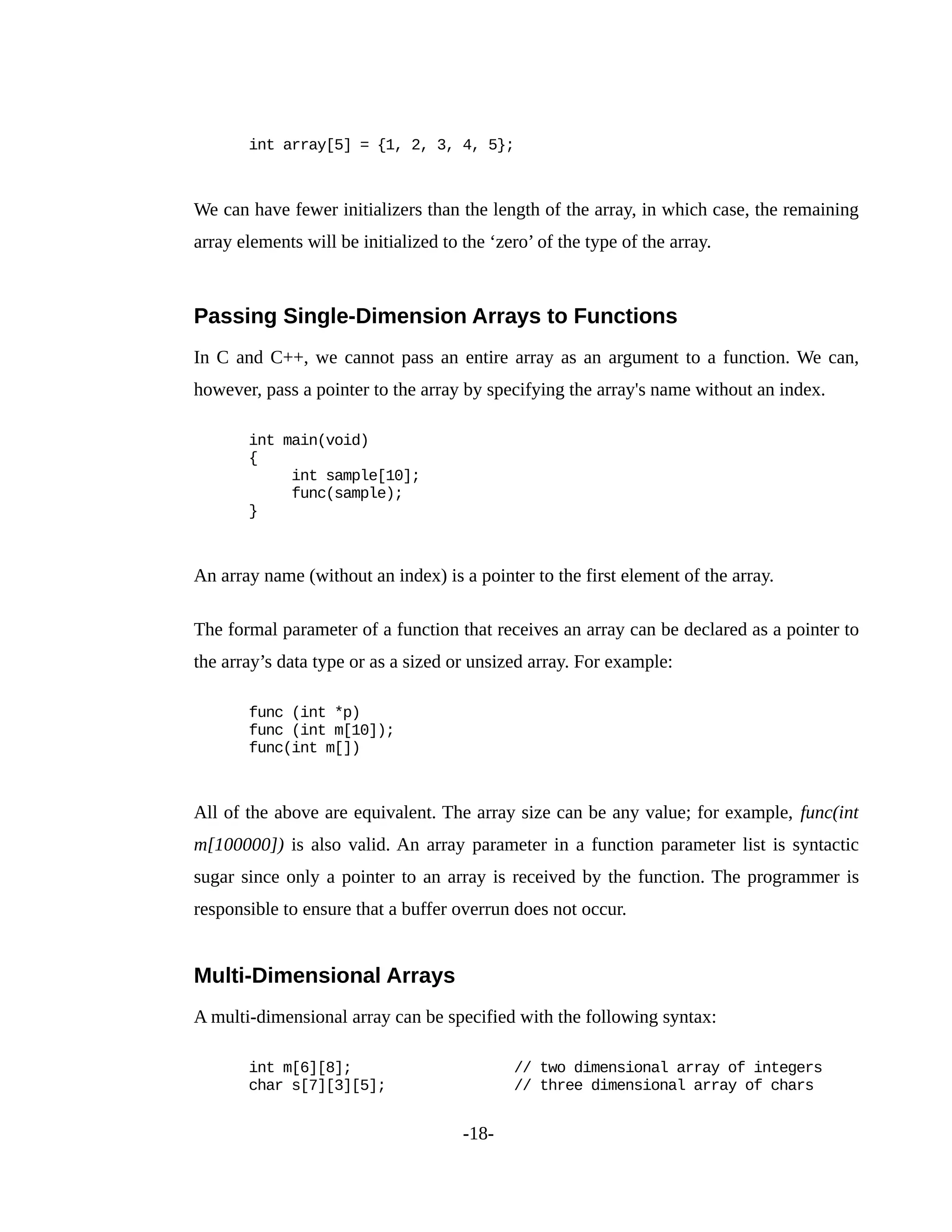 int array[5] = {1, 2, 3, 4, 5};
We can have fewer initializers than the length of the array, in which case, the remaining
array elements will be initialized to the ‘zero’ of the type of the array.
Passing Single-Dimension Arrays to Functions
In C and C++, we cannot pass an entire array as an argument to a function. We can,
however, pass a pointer to the array by specifying the array's name without an index.
int main(void)
{
int sample[10];
func(sample);
}
An array name (without an index) is a pointer to the first element of the array.
The formal parameter of a function that receives an array can be declared as a pointer to
the array’s data type or as a sized or unsized array. For example:
func (int *p)
func (int m[10]);
func(int m[])
All of the above are equivalent. The array size can be any value; for example, func(int
m[100000]) is also valid. An array parameter in a function parameter list is syntactic
sugar since only a pointer to an array is received by the function. The programmer is
responsible to ensure that a buffer overrun does not occur.
Multi-Dimensional Arrays
A multi-dimensional array can be specified with the following syntax:
int m[6][8]; // two dimensional array of integers
char s[7][3][5]; // three dimensional array of chars
-18-
 