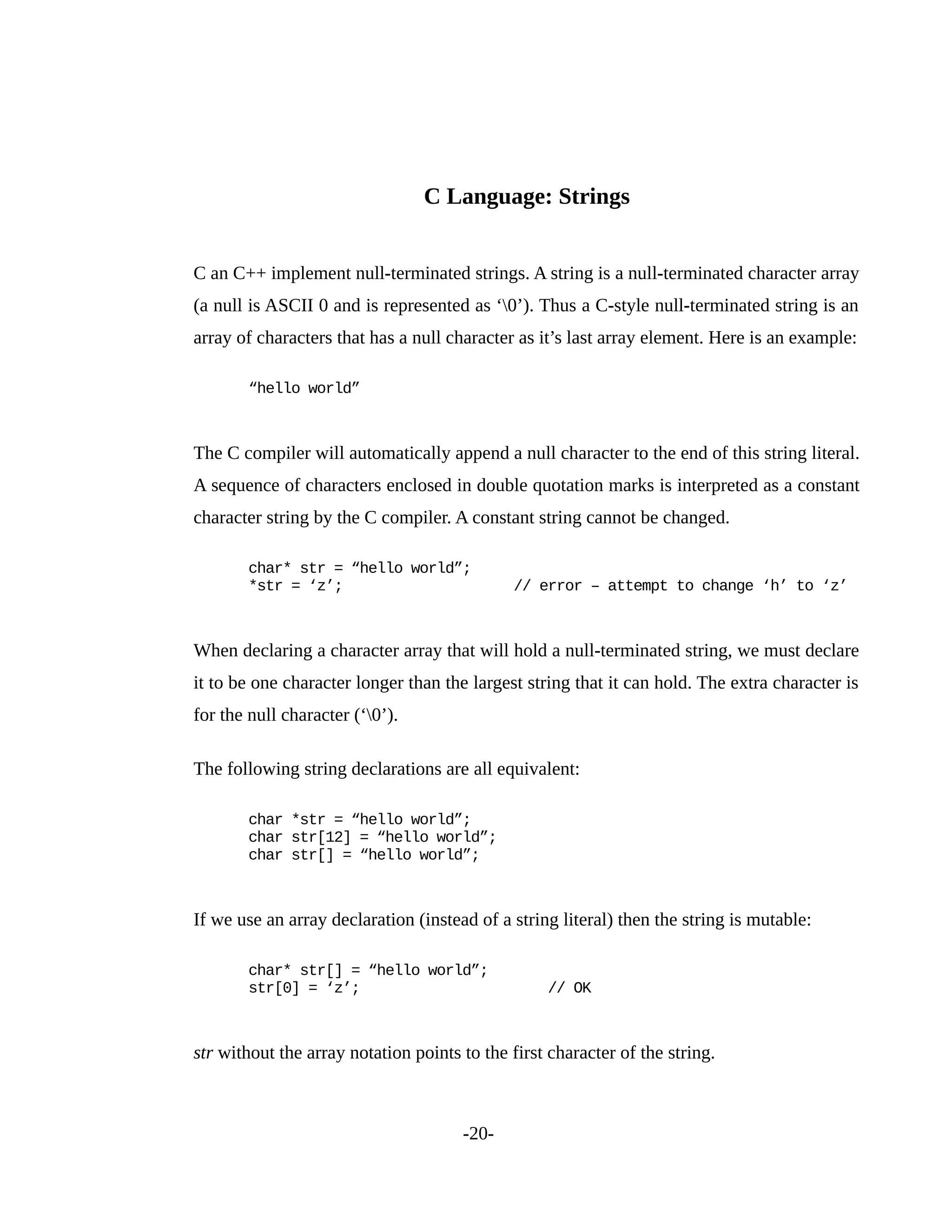 C Language: Strings
C an C++ implement null-terminated strings. A string is a null-terminated character array
(a null is ASCII 0 and is represented as ‘0’). Thus a C-style null-terminated string is an
array of characters that has a null character as it’s last array element. Here is an example:
“hello world”
The C compiler will automatically append a null character to the end of this string literal.
A sequence of characters enclosed in double quotation marks is interpreted as a constant
character string by the C compiler. A constant string cannot be changed.
char* str = “hello world”;
*str = ‘z’; // error – attempt to change ‘h’ to ‘z’
When declaring a character array that will hold a null-terminated string, we must declare
it to be one character longer than the largest string that it can hold. The extra character is
for the null character (‘0’).
The following string declarations are all equivalent:
char *str = “hello world”;
char str[12] = “hello world”;
char str[] = “hello world”;
If we use an array declaration (instead of a string literal) then the string is mutable:
char* str[] = “hello world”;
str[0] = ‘z’; // OK
str without the array notation points to the first character of the string.
-20-
 