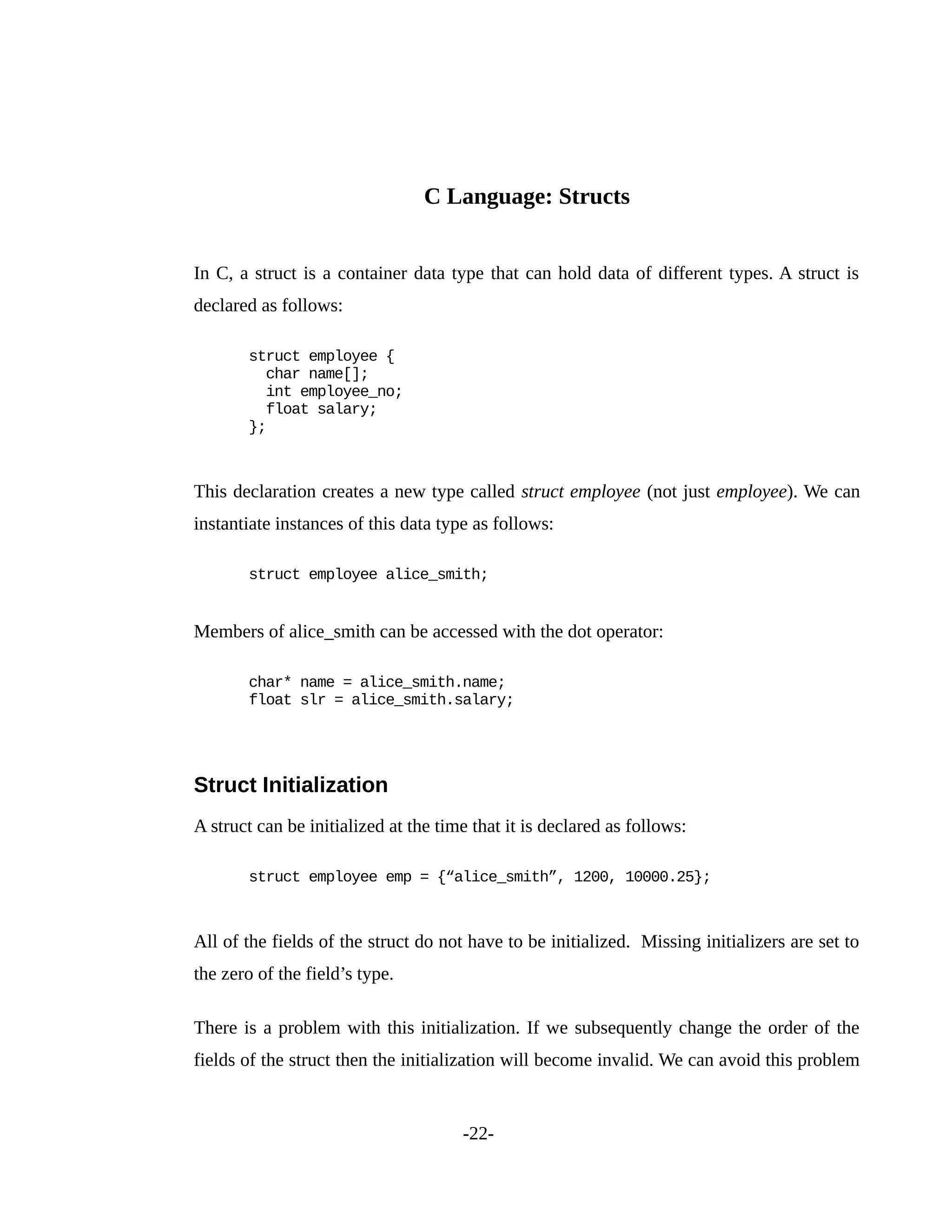 C Language: Structs
In C, a struct is a container data type that can hold data of different types. A struct is
declared as follows:
struct employee {
char name[];
int employee_no;
float salary;
};
This declaration creates a new type called struct employee (not just employee). We can
instantiate instances of this data type as follows:
struct employee alice_smith;
Members of alice_smith can be accessed with the dot operator:
char* name = alice_smith.name;
float slr = alice_smith.salary;
Struct Initialization
A struct can be initialized at the time that it is declared as follows:
struct employee emp = {“alice_smith”, 1200, 10000.25};
All of the fields of the struct do not have to be initialized. Missing initializers are set to
the zero of the field’s type.
There is a problem with this initialization. If we subsequently change the order of the
fields of the struct then the initialization will become invalid. We can avoid this problem
-22-
 