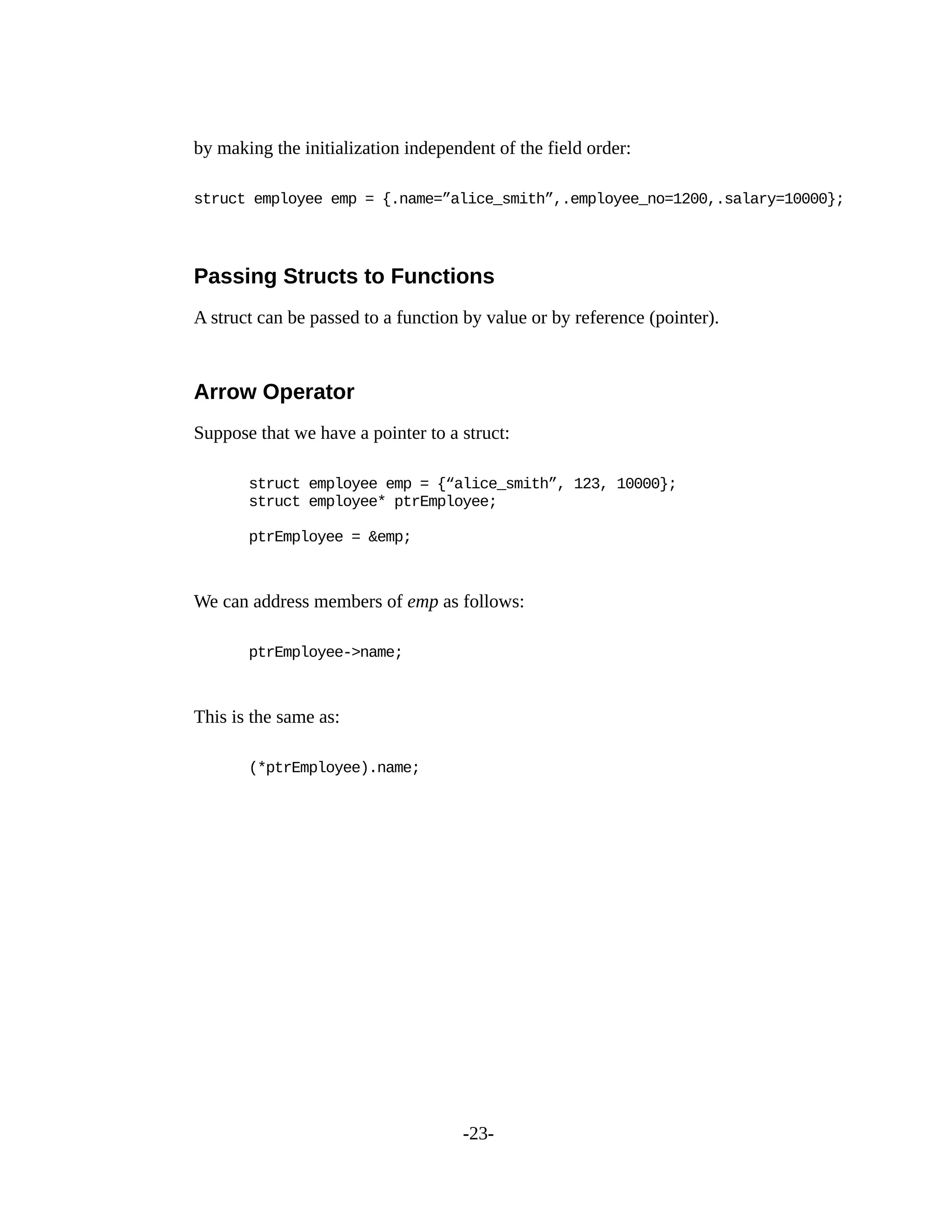 by making the initialization independent of the field order:
struct employee emp = {.name=”alice_smith”,.employee_no=1200,.salary=10000};
Passing Structs to Functions
A struct can be passed to a function by value or by reference (pointer).
Arrow Operator
Suppose that we have a pointer to a struct:
struct employee emp = {“alice_smith”, 123, 10000};
struct employee* ptrEmployee;
ptrEmployee = &emp;
We can address members of emp as follows:
ptrEmployee->name;
This is the same as:
(*ptrEmployee).name;
-23-
 