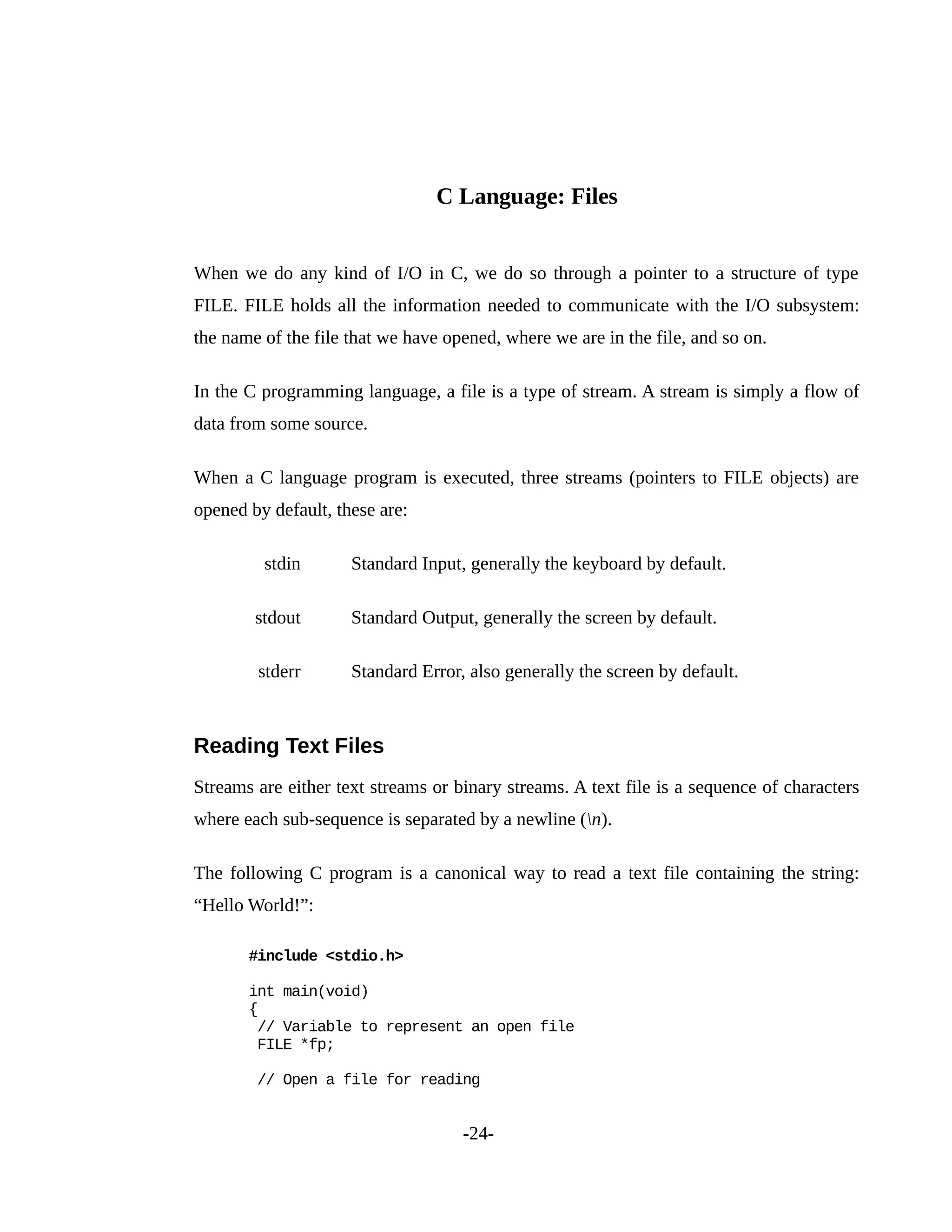 C Language: Files
When we do any kind of I/O in C, we do so through a pointer to a structure of type
FILE. FILE holds all the information needed to communicate with the I/O subsystem:
the name of the file that we have opened, where we are in the file, and so on.
In the C programming language, a file is a type of stream. A stream is simply a flow of
data from some source.
When a C language program is executed, three streams (pointers to FILE objects) are
opened by default, these are:
stdin Standard Input, generally the keyboard by default.
stdout Standard Output, generally the screen by default.
stderr Standard Error, also generally the screen by default.
Reading Text Files
Streams are either text streams or binary streams. A text file is a sequence of characters
where each sub-sequence is separated by a newline (n).
The following C program is a canonical way to read a text file containing the string:
“Hello World!”:
#include <stdio.h>
int main(void)
{
// Variable to represent an open file
FILE *fp;
// Open a file for reading
-24-
 