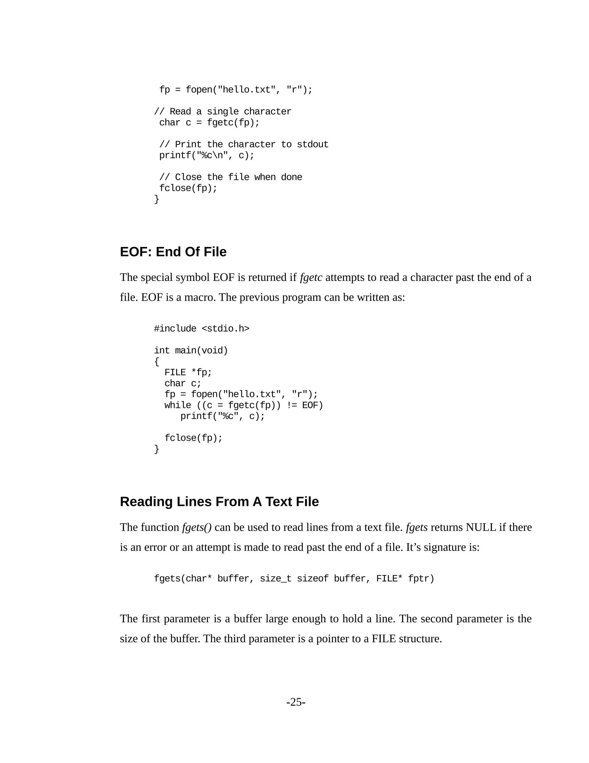 fp = fopen("hello.txt", "r");
// Read a single character
char c = fgetc(fp);
// Print the character to stdout
printf("%cn", c);
// Close the file when done
fclose(fp);
}
EOF: End Of File
The special symbol EOF is returned if fgetc attempts to read a character past the end of a
file. EOF is a macro. The previous program can be written as:
#include <stdio.h>
int main(void)
{
FILE *fp;
char c;
fp = fopen("hello.txt", "r");
while ((c = fgetc(fp)) != EOF)
printf("%c", c);
fclose(fp);
}
Reading Lines From A Text File
The function fgets() can be used to read lines from a text file. fgets returns NULL if there
is an error or an attempt is made to read past the end of a file. It’s signature is:
fgets(char* buffer, size_t sizeof buffer, FILE* fptr)
The first parameter is a buffer large enough to hold a line. The second parameter is the
size of the buffer. The third parameter is a pointer to a FILE structure.
-25-
 