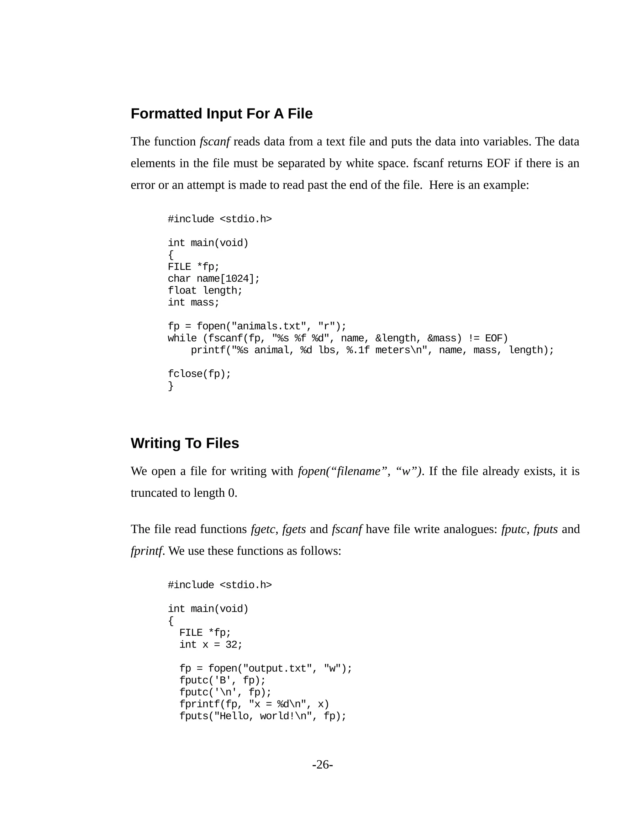 Formatted Input For A File
The function fscanf reads data from a text file and puts the data into variables. The data
elements in the file must be separated by white space. fscanf returns EOF if there is an
error or an attempt is made to read past the end of the file. Here is an example:
#include <stdio.h>
int main(void)
{
FILE *fp;
char name[1024];
float length;
int mass;
fp = fopen("animals.txt", "r");
while (fscanf(fp, "%s %f %d", name, &length, &mass) != EOF)
printf("%s animal, %d lbs, %.1f metersn", name, mass, length);
fclose(fp);
}
Writing To Files
We open a file for writing with fopen(“filename”, “w”). If the file already exists, it is
truncated to length 0.
The file read functions fgetc, fgets and fscanf have file write analogues: fputc, fputs and
fprintf. We use these functions as follows:
#include <stdio.h>
int main(void)
{
FILE *fp;
int x = 32;
fp = fopen("output.txt", "w");
fputc('B', fp);
fputc('n', fp);
fprintf(fp, "x = %dn", x)
fputs("Hello, world!n", fp);
-26-
 