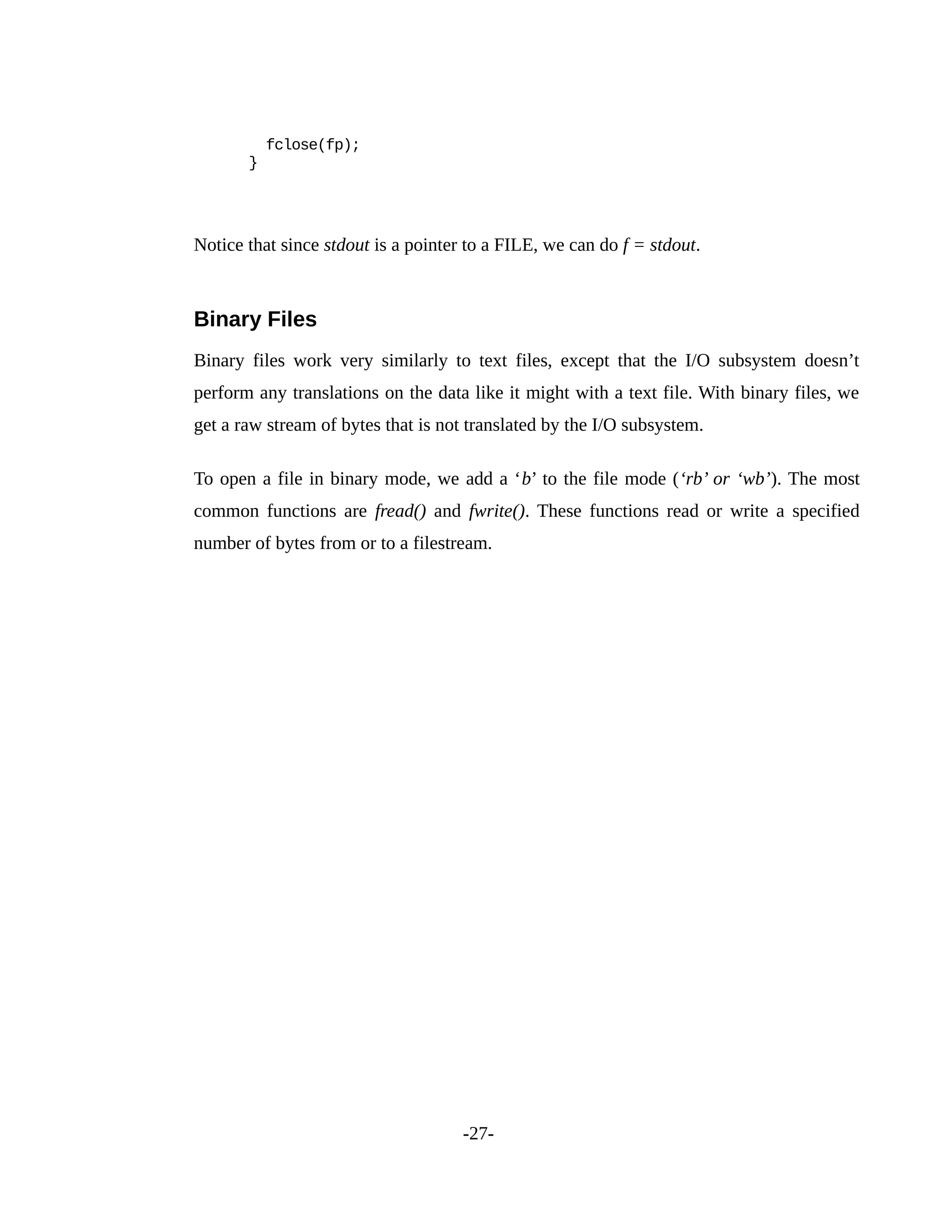 fclose(fp);
}
Notice that since stdout is a pointer to a FILE, we can do f = stdout.
Binary Files
Binary files work very similarly to text files, except that the I/O subsystem doesn’t
perform any translations on the data like it might with a text file. With binary files, we
get a raw stream of bytes that is not translated by the I/O subsystem.
To open a file in binary mode, we add a ‘b’ to the file mode (‘rb’ or ‘wb’). The most
common functions are fread() and fwrite(). These functions read or write a specified
number of bytes from or to a filestream.
-27-
 